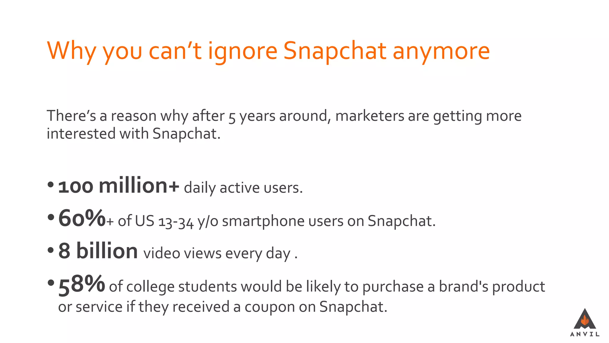 Why you can’t ignore Snapchat anymore
There’s a reason why after 5 years around, marketers are getting more
interested with Snapchat.
•100 million+daily active users.
•60%+ of US 13-34 y/o smartphone users on Snapchat.
•8 billion video views every day .
•58%of college students would be likely to purchase a brand's product
or service if they received a coupon on Snapchat.
 