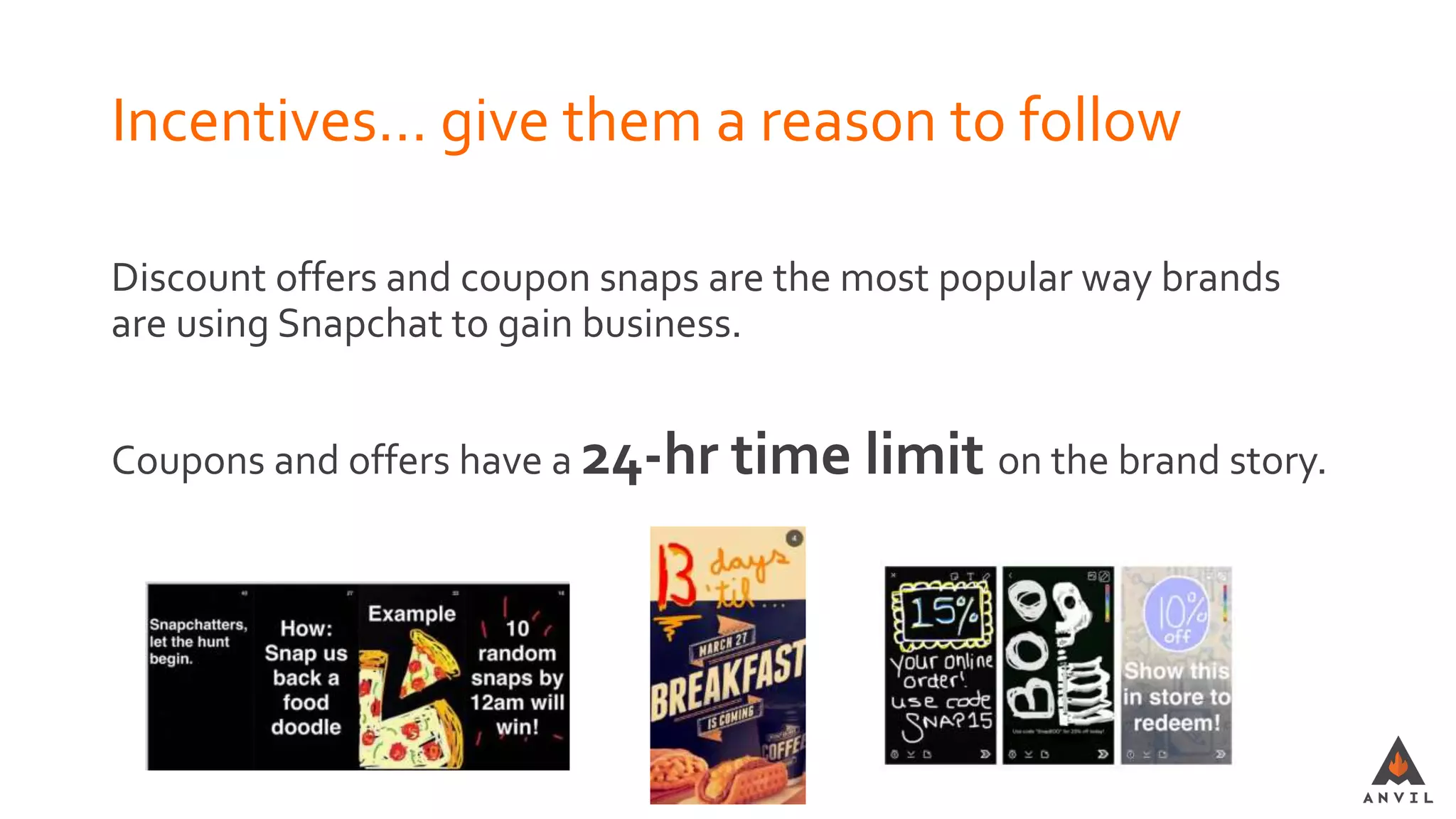 Incentives… give them a reason to follow
Discount offers and coupon snaps are the most popular way brands
are using Snapchat to gain business.
Coupons and offers have a 24-hr time limit on the brand story.
 