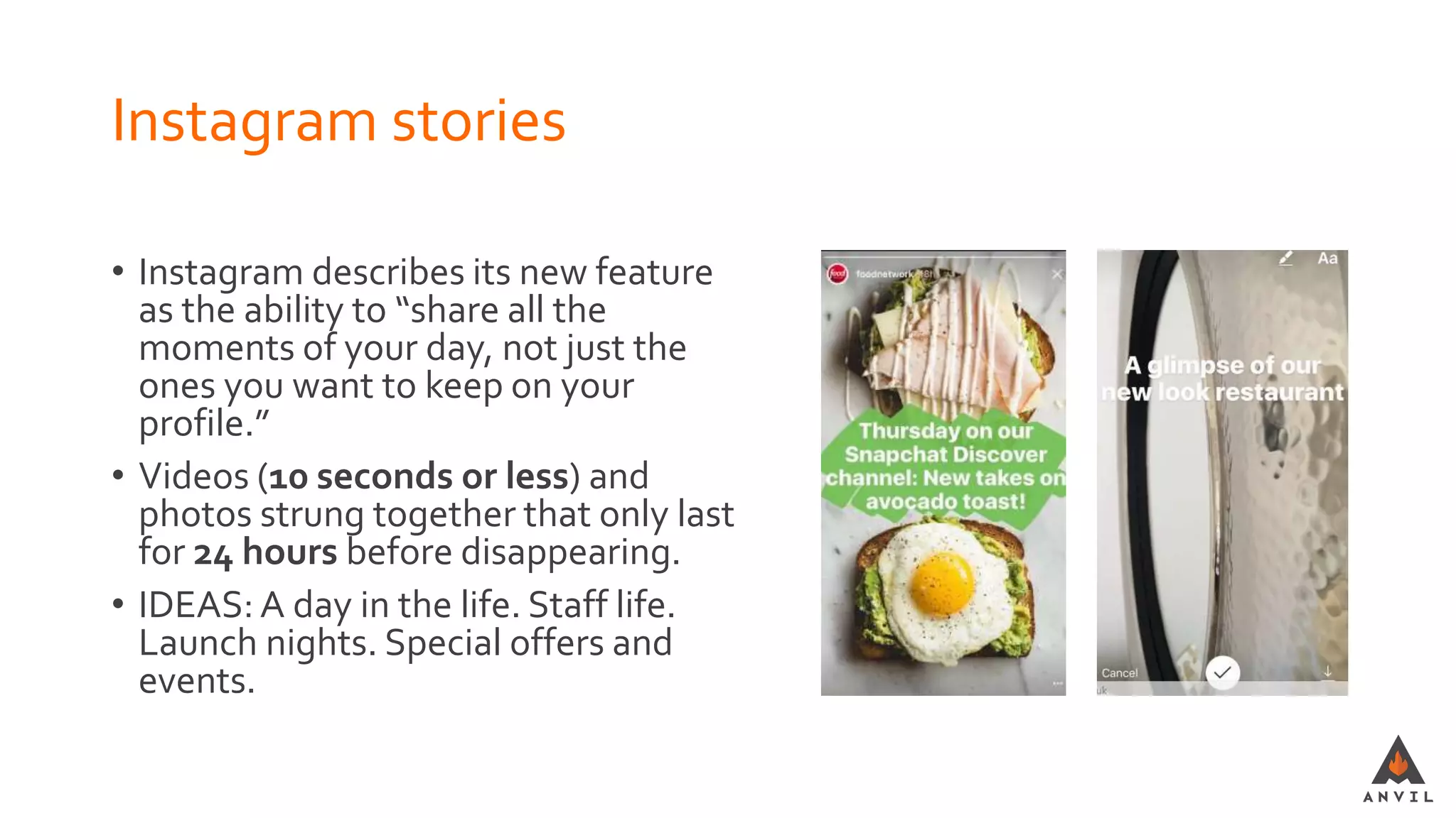 Instagram stories
• Instagram describes its new feature
as the ability to “share all the
moments of your day, not just the
ones you want to keep on your
profile.”
• Videos (10 seconds or less) and
photos strung together that only last
for 24 hours before disappearing.
• IDEAS: A day in the life. Staff life.
Launch nights. Special offers and
events.
 