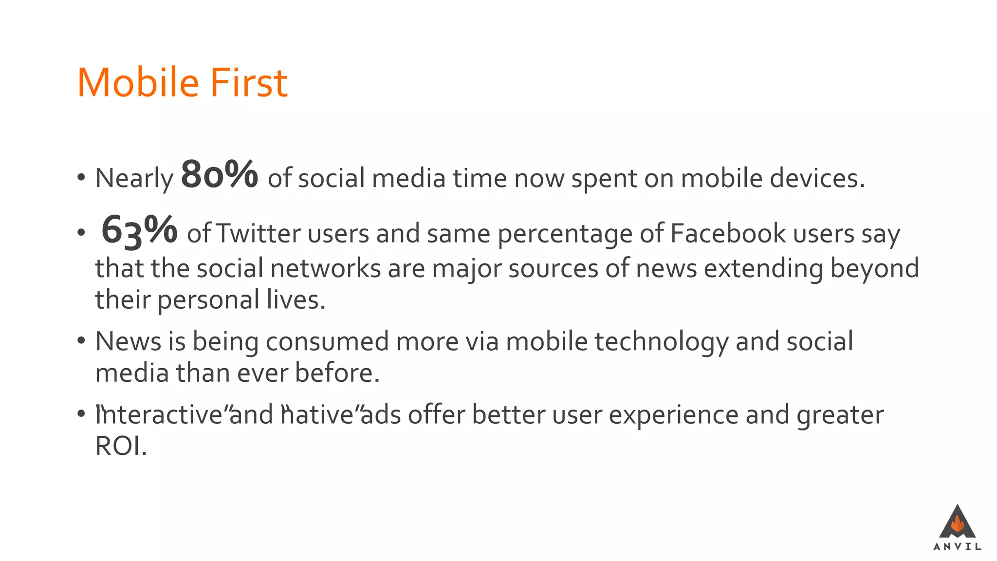 Mobile First
• Nearly 80% of social media time now spent on mobile devices.
• 63% ofTwitter users and same percentage of Facebook users say
that the social networks are major sources of news extending beyond
their personal lives.
• News is being consumed more via mobile technology and social
media than ever before.
• “Interactive”and “native”ads offer better user experience and greater
ROI.
 