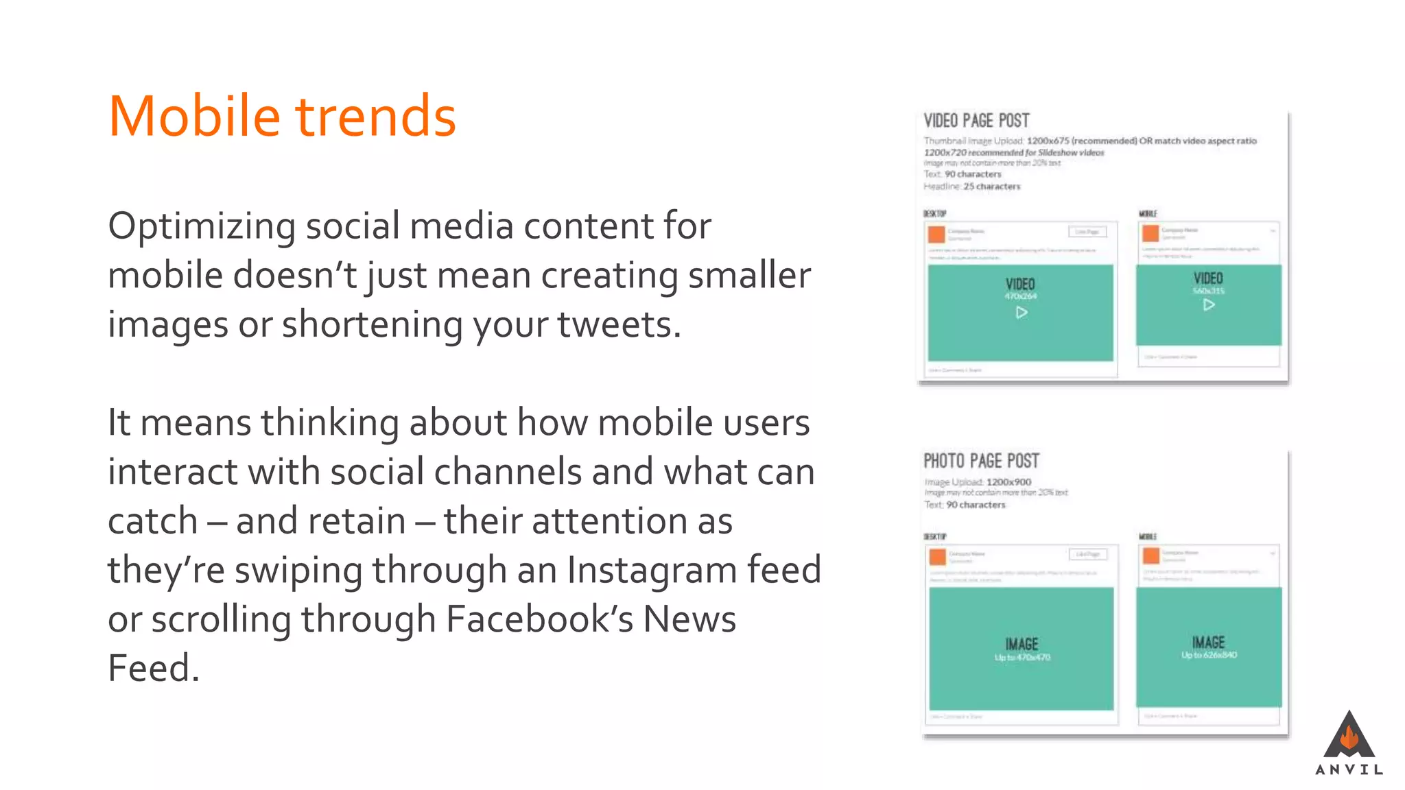 Mobile trends
Optimizing social media content for
mobile doesn’t just mean creating smaller
images or shortening your tweets.
It means thinking about how mobile users
interact with social channels and what can
catch – and retain – their attention as
they’re swiping through an Instagram feed
or scrolling through Facebook’s News
Feed.
 