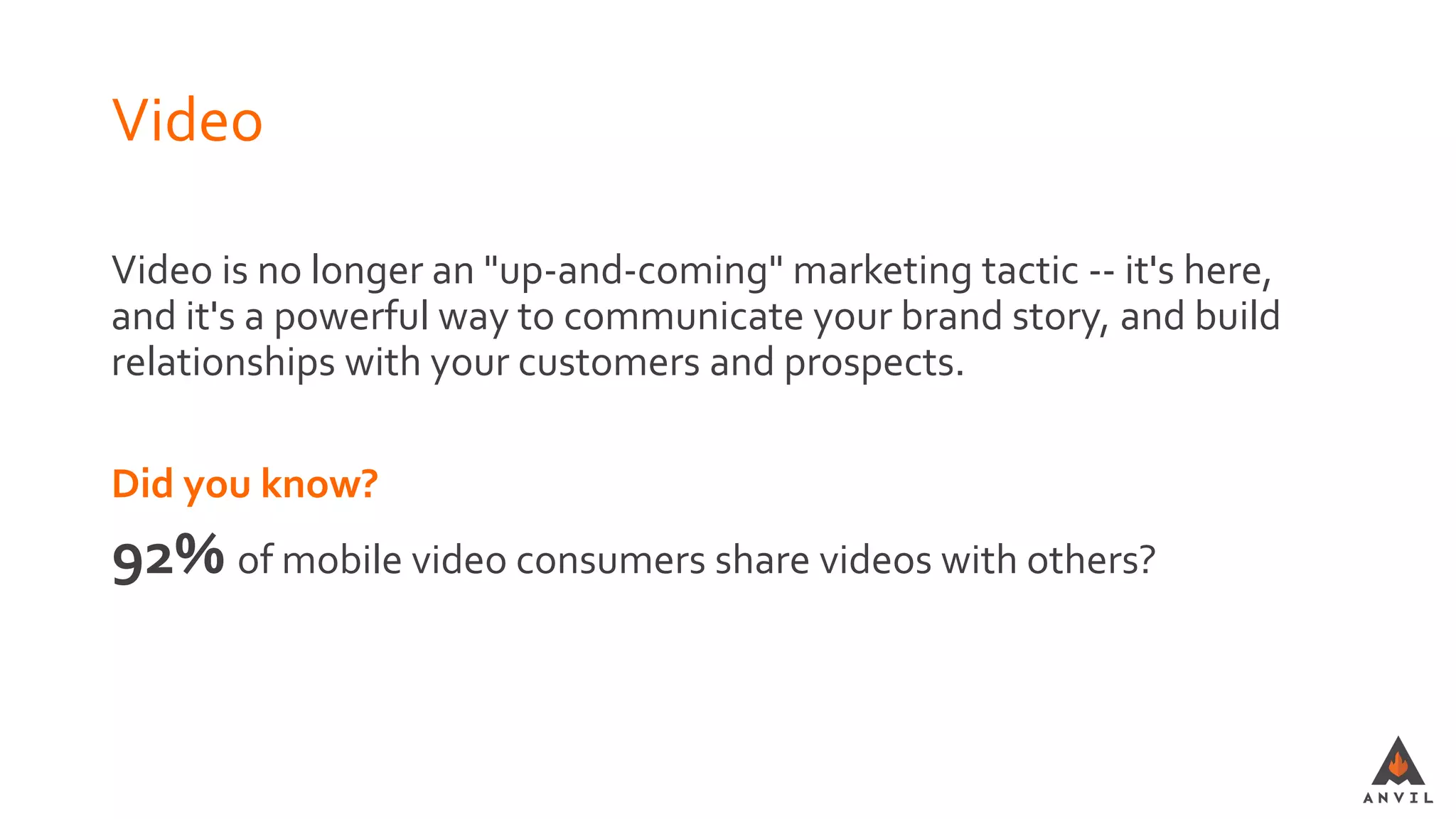 Video
Video is no longer an "up-and-coming" marketing tactic -- it's here,
and it's a powerful way to communicate your brand story, and build
relationships with your customers and prospects.
Did you know?
92% of mobile video consumers share videos with others?
 