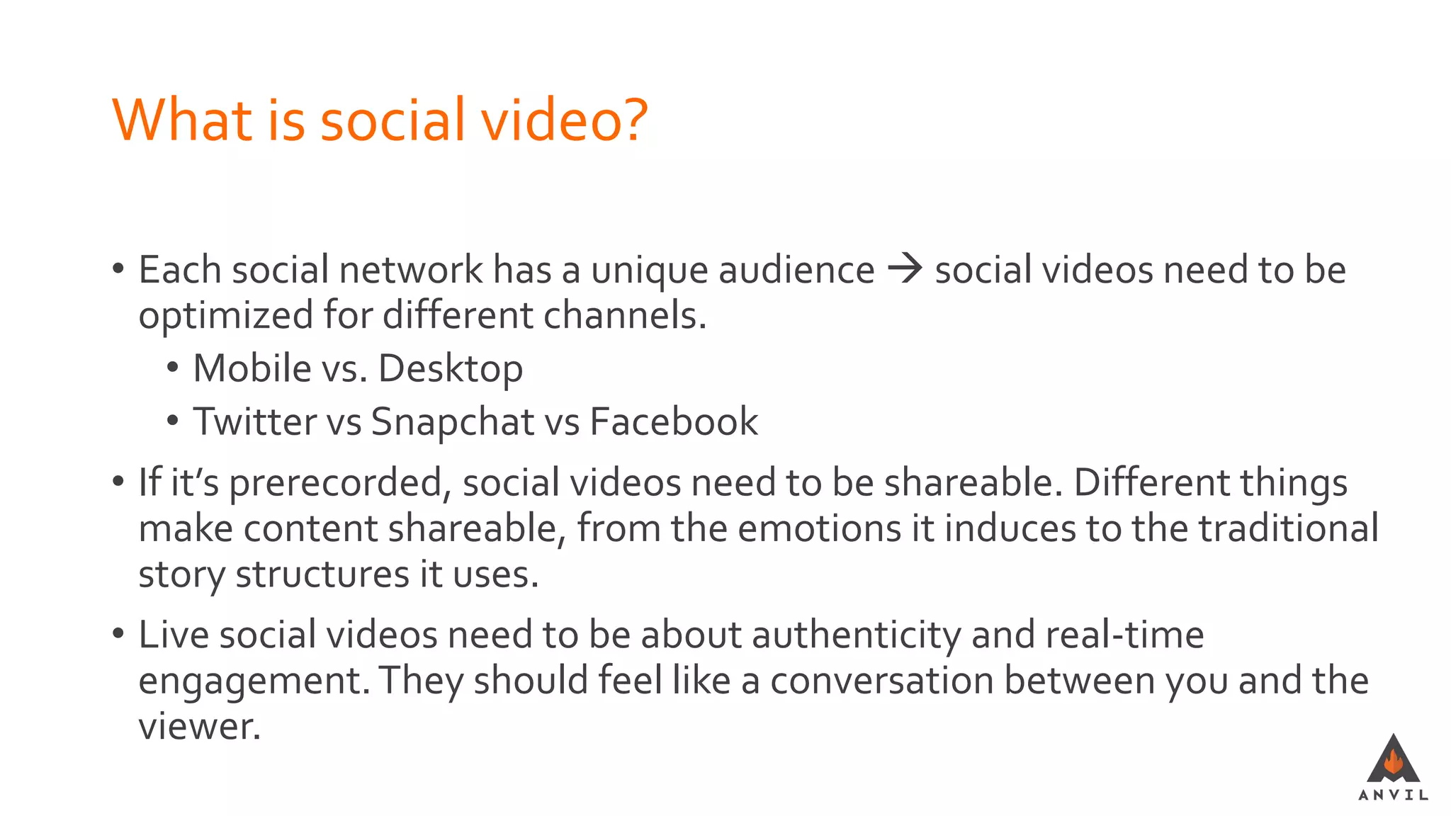 What is social video?
• Each social network has a unique audience  social videos need to be
optimized for different channels.
• Mobile vs. Desktop
• Twitter vs Snapchat vs Facebook
• If it’s prerecorded, social videos need to be shareable. Different things
make content shareable, from the emotions it induces to the traditional
story structures it uses.
• Live social videos need to be about authenticity and real-time
engagement.They should feel like a conversation between you and the
viewer.
 