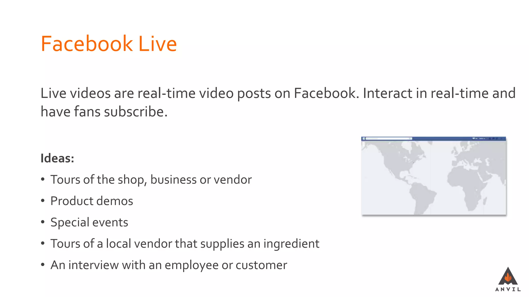 Facebook Live
Live videos are real-time video posts on Facebook. Interact in real-time and
have fans subscribe.
Ideas:
• Tours of the shop, business or vendor
• Product demos
• Special events
• Tours of a local vendor that supplies an ingredient
• An interview with an employee or customer
 