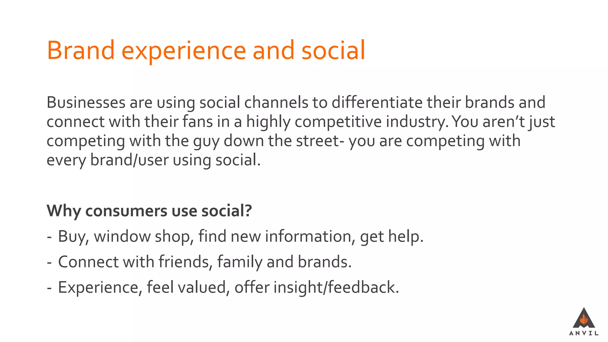 Brand experience and social
Businesses are using social channels to differentiate their brands and
connect with their fans in a highly competitive industry.You aren’t just
competing with the guy down the street- you are competing with
every brand/user using social.
Why consumers use social?
- Buy, window shop, find new information, get help.
- Connect with friends, family and brands.
- Experience, feel valued, offer insight/feedback.
 