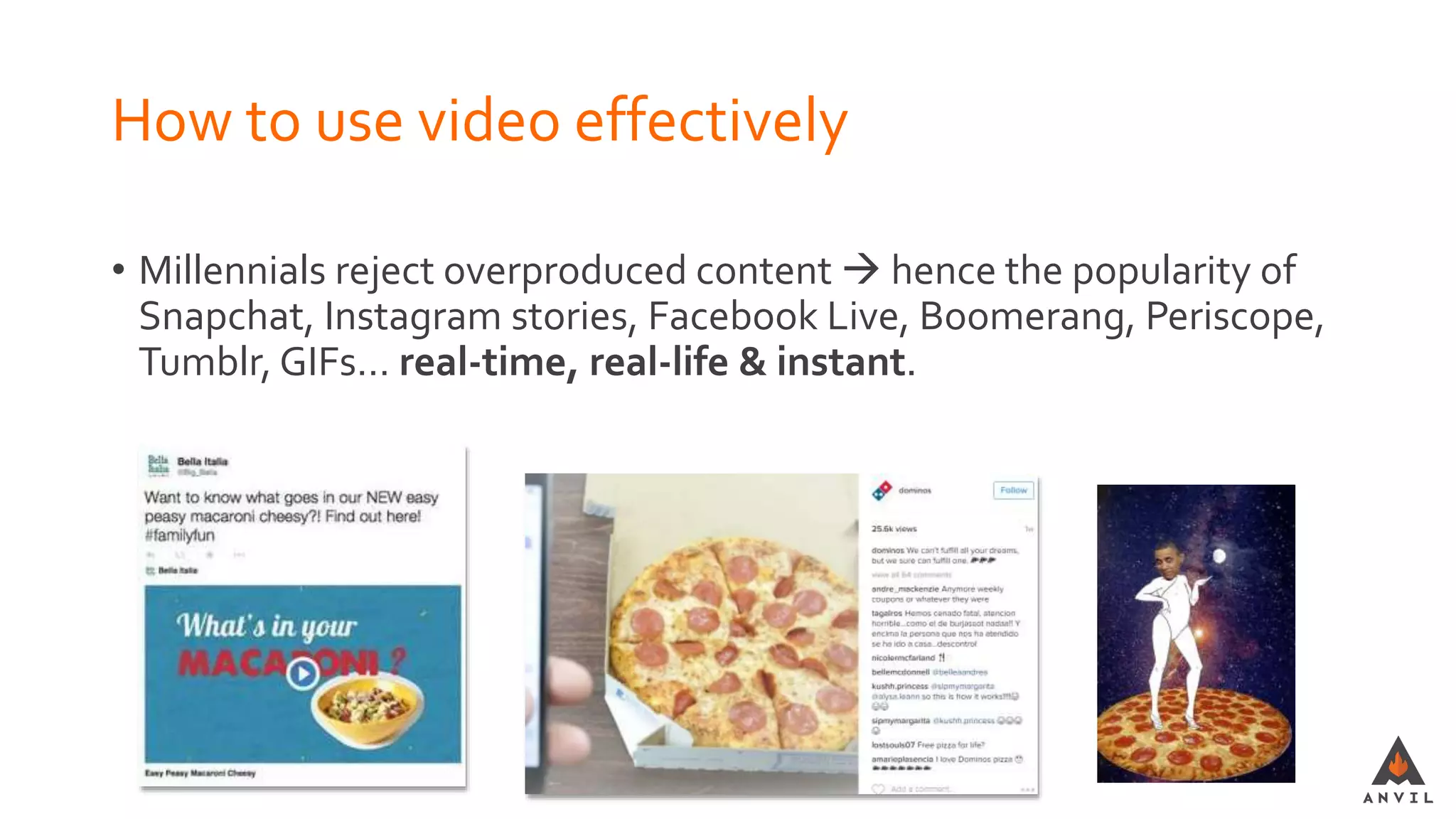 How to use video effectively
• Millennials reject overproduced content  hence the popularity of
Snapchat, Instagram stories, Facebook Live, Boomerang, Periscope,
Tumblr, GIFs… real-time, real-life & instant.
 