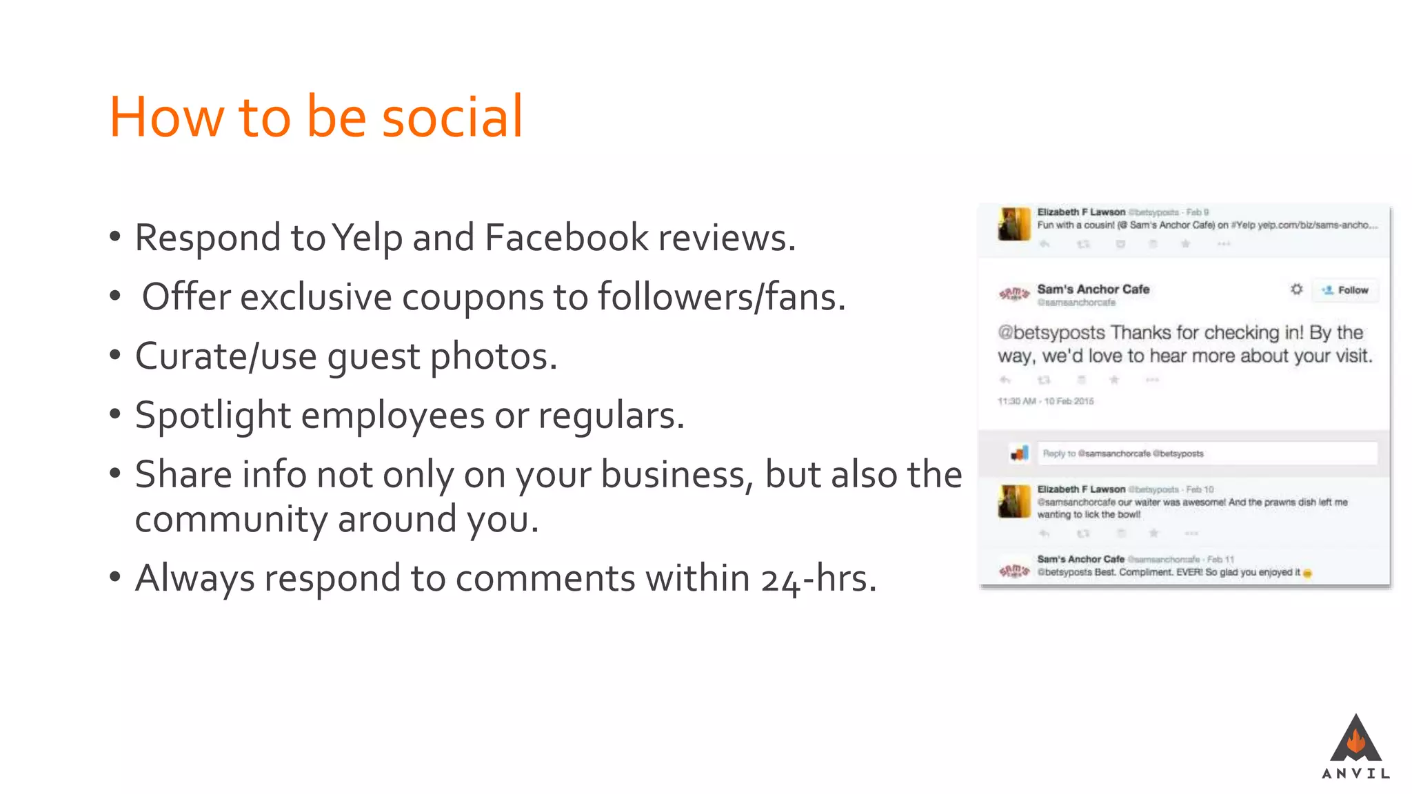 How to be social
• Respond toYelp and Facebook reviews.
• Offer exclusive coupons to followers/fans.
• Curate/use guest photos.
• Spotlight employees or regulars.
• Share info not only on your business, but also the
community around you.
• Always respond to comments within 24-hrs.
 