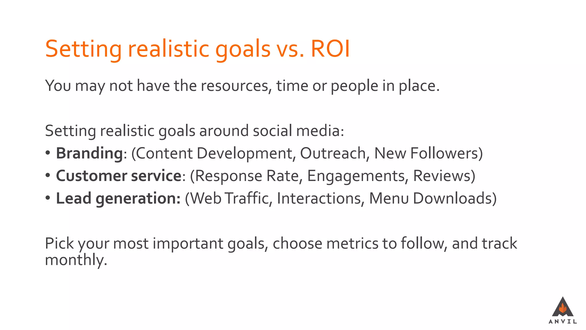 Setting realistic goals vs. ROI
You may not have the resources, time or people in place.
Setting realistic goals around social media:
• Branding: (Content Development, Outreach, New Followers)
• Customer service: (Response Rate, Engagements, Reviews)
• Lead generation: (WebTraffic, Interactions, Menu Downloads)
Pick your most important goals, choose metrics to follow, and track
monthly.
 