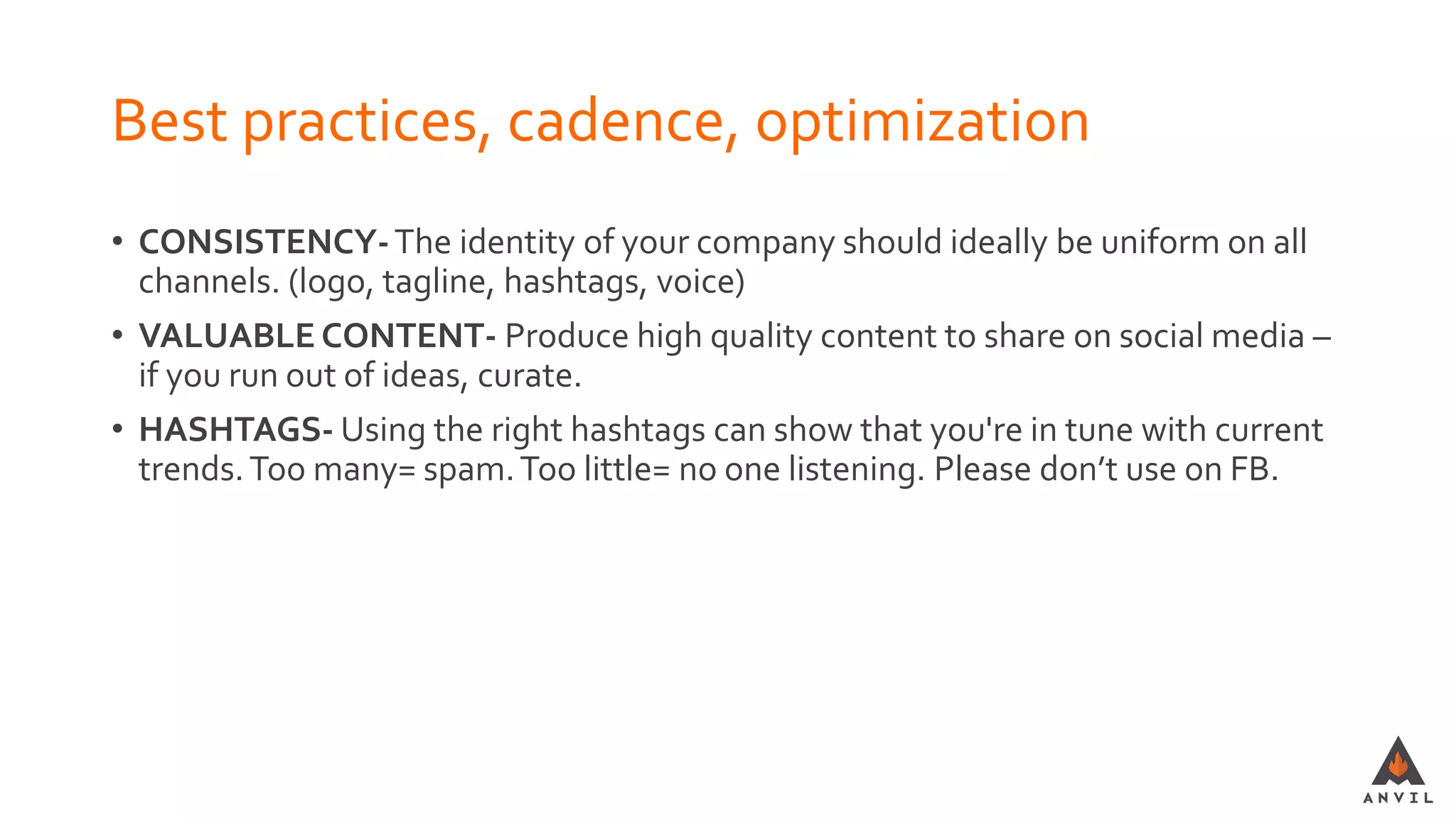 Best practices, cadence, optimization
• CONSISTENCY-The identity of your company should ideally be uniform on all
channels. (logo, tagline, hashtags, voice)
• VALUABLE CONTENT- Produce high quality content to share on social media –
if you run out of ideas, curate.
• HASHTAGS- Using the right hashtags can show that you're in tune with current
trends.Too many= spam.Too little= no one listening. Please don’t use on FB.
 