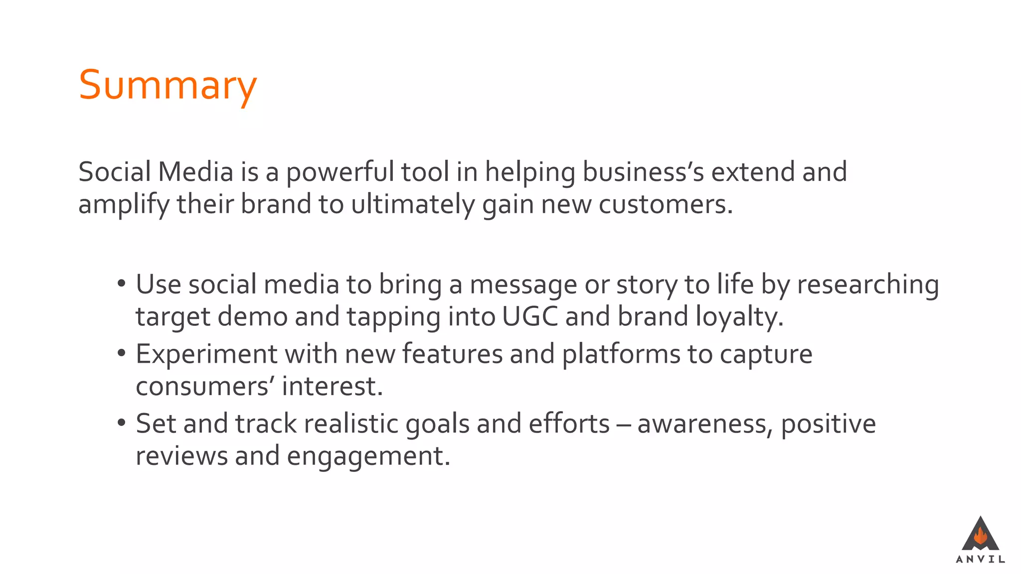 Summary
Social Media is a powerful tool in helping business’s extend and
amplify their brand to ultimately gain new customers.
• Use social media to bring a message or story to life by researching
target demo and tapping into UGC and brand loyalty.
• Experiment with new features and platforms to capture
consumers’ interest.
• Set and track realistic goals and efforts – awareness, positive
reviews and engagement.
 