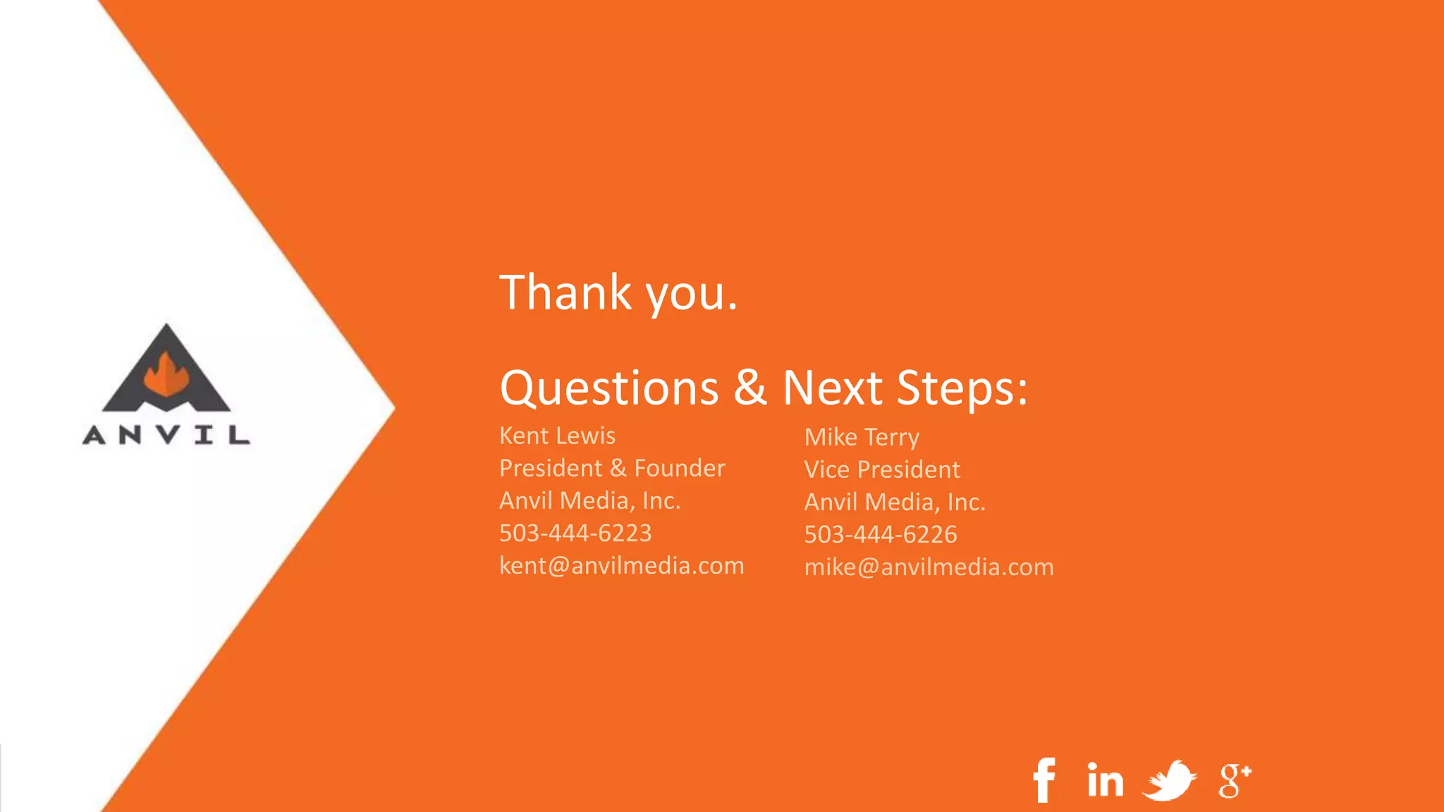 Measurable Marketing That Moves You // © 2016 - All information in this document is copyright protected and the property of Anvil Media Inc.
Questions & Next Steps:
Kent Lewis
President & Founder
Anvil Media, Inc.
503-444-6223
kent@anvilmedia.com
Mike Terry
Vice President
Anvil Media, Inc.
503-444-6226
mike@anvilmedia.com
Thank you.
 