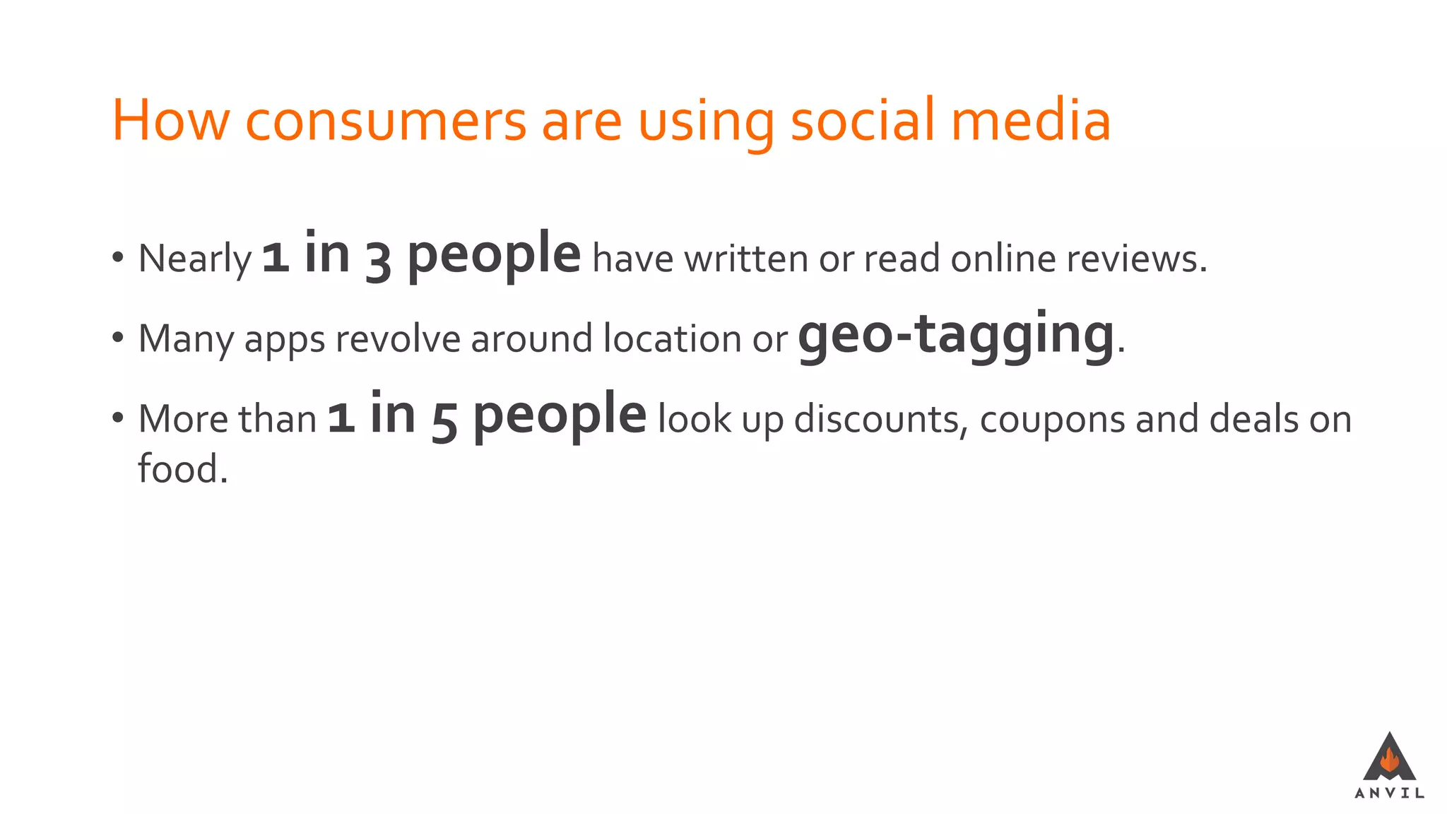 How consumers are using social media
• Nearly 1 in 3 peoplehave written or read online reviews.
• Many apps revolve around location or geo-tagging.
• More than 1 in 5 peoplelook up discounts, coupons and deals on
food.
 