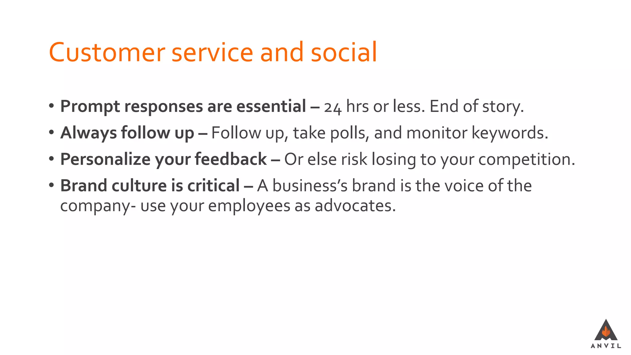Customer service and social
• Prompt responses are essential – 24 hrs or less. End of story.
• Always follow up – Follow up, take polls, and monitor keywords.
• Personalize your feedback – Or else risk losing to your competition.
• Brand culture is critical – A business’s brand is the voice of the
company- use your employees as advocates.
 