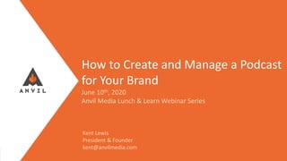 Measurable Marketing That Moves You // © 2020 - All information in this document is copyright protected and the property of Anvil Media Inc.
How to Create and Manage a Podcast
for Your Brand
June 10th, 2020
Anvil Media Lunch & Learn Webinar Series
Kent Lewis
President & Founder
kent@anvilmedia.com
 