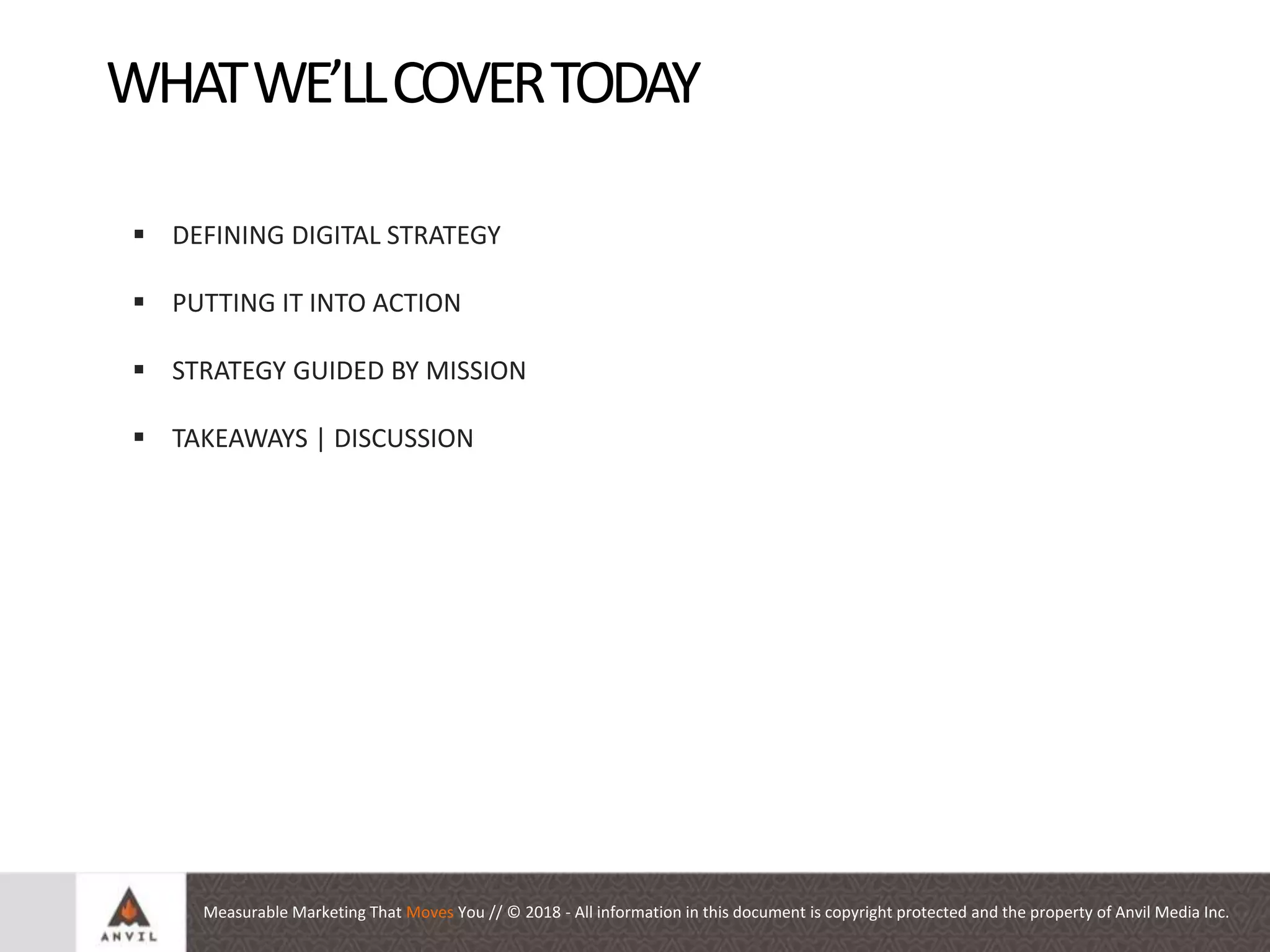 Measurable Marketing That Moves You // © 2018 - All information in this document is copyright protected and the property of Anvil Media Inc.
Auditing your Social Presence
WHATWE’LLCOVERTODAY
 DEFINING DIGITAL STRATEGY
 PUTTING IT INTO ACTION
 STRATEGY GUIDED BY MISSION
 TAKEAWAYS | DISCUSSION
 
