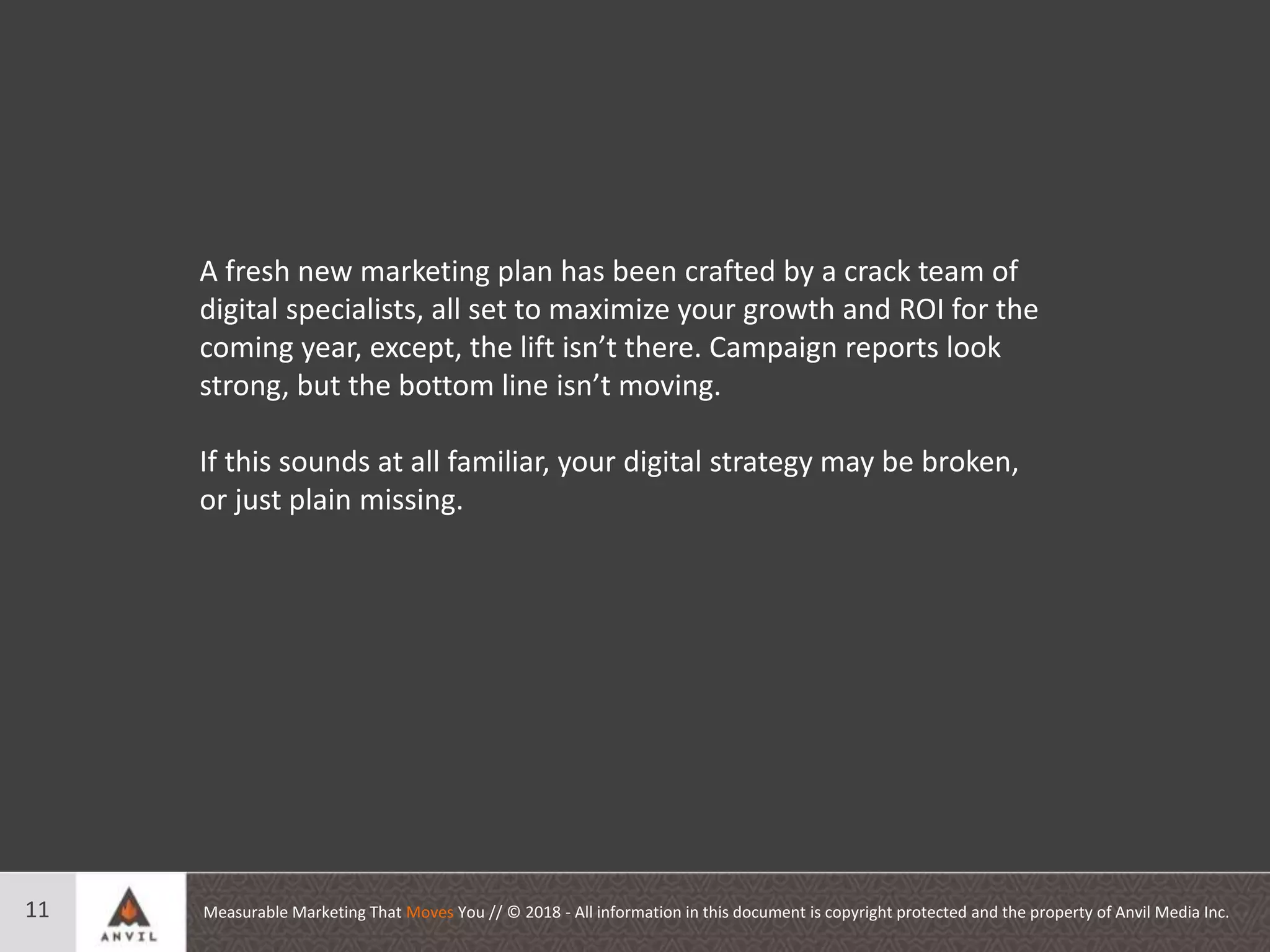 Measurable Marketing That Moves You // © 2018 - All information in this document is copyright protected and the property of Anvil Media Inc.11
A fresh new marketing plan has been crafted by a crack team of
digital specialists, all set to maximize your growth and ROI for the
coming year, except, the lift isn’t there. Campaign reports look
strong, but the bottom line isn’t moving.
If this sounds at all familiar, your digital strategy may be broken,
or just plain missing.
 