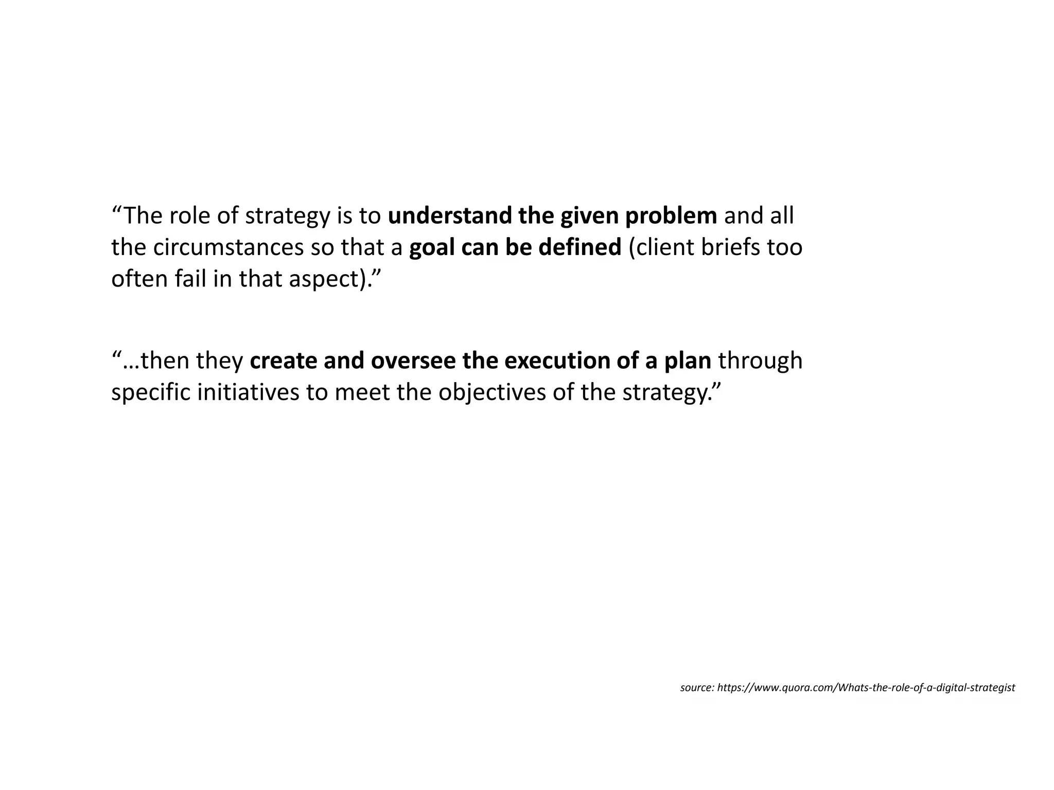 Measurable Marketing That Moves You // © 2018 - All information in this document is copyright protected and the property of Anvil Media Inc.15
“…then they create and oversee the execution of a plan through
specific initiatives to meet the objectives of the strategy.”
source: https://www.quora.com/Whats-the-role-of-a-digital-strategist
“The role of strategy is to understand the given problem and all
the circumstances so that a goal can be defined (client briefs too
often fail in that aspect).”
 