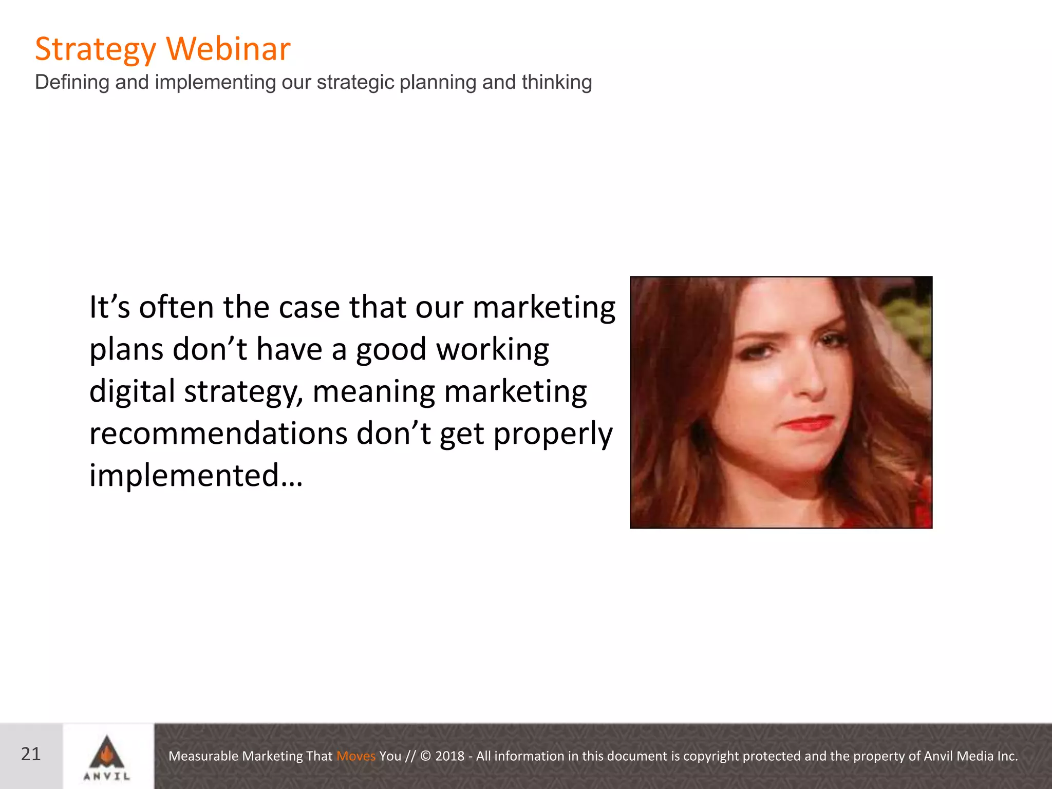 Measurable Marketing That Moves You // © 2018 - All information in this document is copyright protected and the property of Anvil Media Inc.
Strategy Webinar
Defining and implementing our strategic planning and thinking
21
It’s often the case that our marketing
plans don’t have a good working
digital strategy, meaning marketing
recommendations don’t get properly
implemented…
 