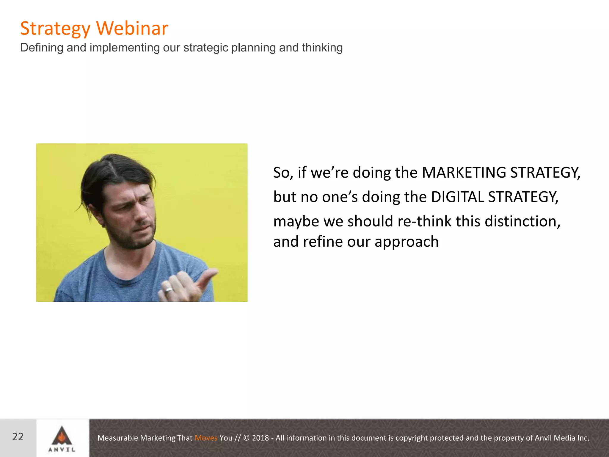 Measurable Marketing That Moves You // © 2018 - All information in this document is copyright protected and the property of Anvil Media Inc.
Strategy Webinar
Defining and implementing our strategic planning and thinking
22
So, if we’re doing the MARKETING STRATEGY,
but no one’s doing the DIGITAL STRATEGY,
maybe we should re-think this distinction,
and refine our approach
 