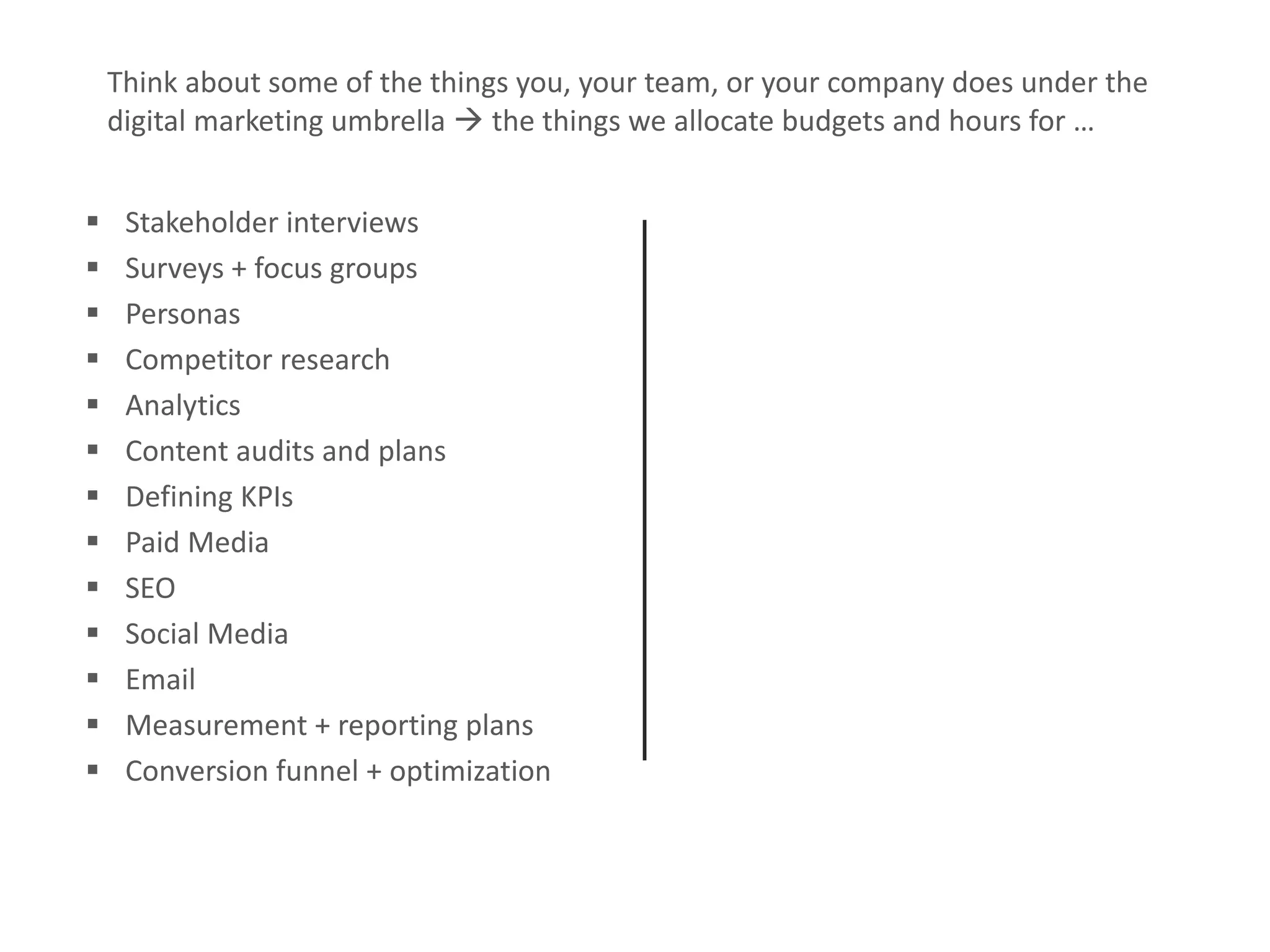 Measurable Marketing That Moves You // © 2018 - All information in this document is copyright protected and the property of Anvil Media Inc.25
 Stakeholder interviews
 Surveys + focus groups
 Personas
 Competitor research
 Analytics
 Content audits and plans
 Defining KPIs
 Paid Media
 SEO
 Social Media
 Email
 Measurement + reporting plans
 Conversion funnel + optimization
Think about some of the things you, your team, or your company does under the
digital marketing umbrella  the things we allocate budgets and hours for …
 