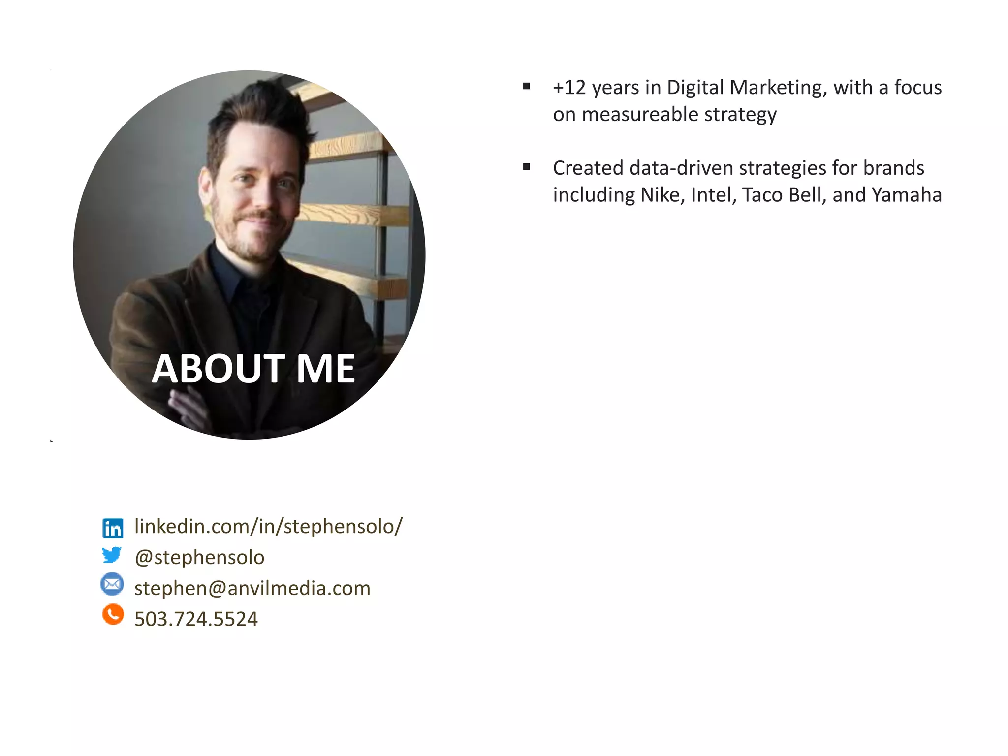 Measurable Marketing That Moves You // © 2018 - All information in this document is copyright protected and the property of Anvil Media Inc.
ABOUT ME
 +12 years in Digital Marketing, with a focus
on measureable strategy
 Created data-driven strategies for brands
including Nike, Intel, Taco Bell, and Yamaha
linkedin.com/in/stephensolo/
@stephensolo
stephen@anvilmedia.com
503.724.5524
 