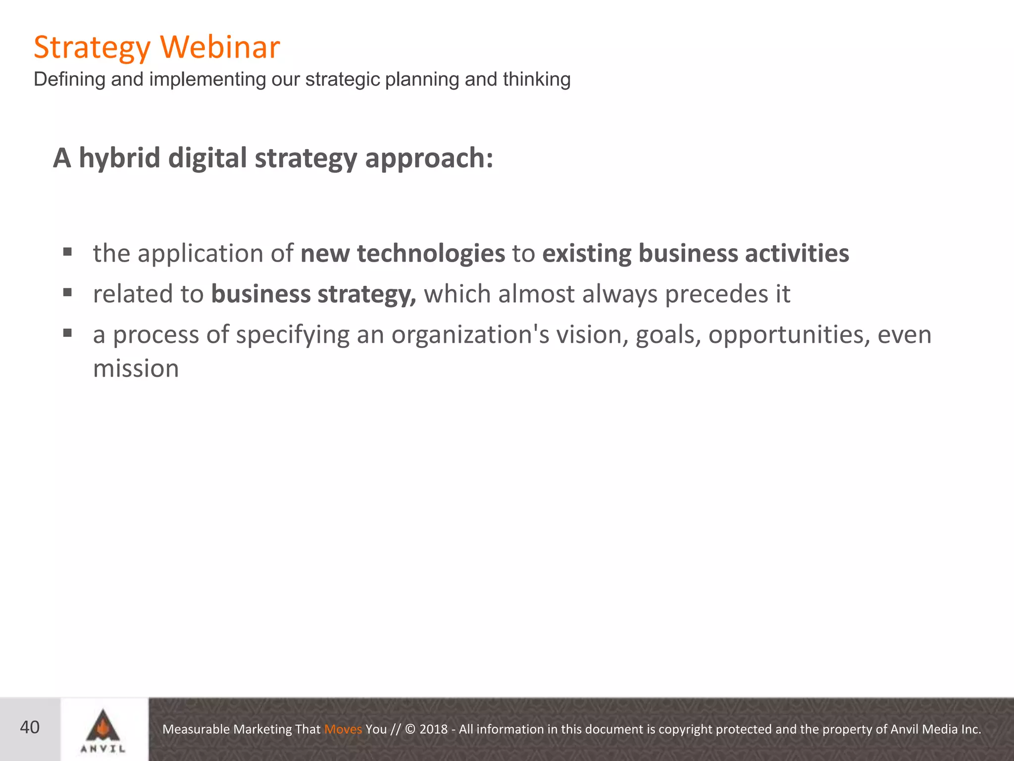 Measurable Marketing That Moves You // © 2018 - All information in this document is copyright protected and the property of Anvil Media Inc.40
 the application of new technologies to existing business activities
 related to business strategy, which almost always precedes it
 a process of specifying an organization's vision, goals, opportunities, even
mission
A hybrid digital strategy approach:
Strategy Webinar
Defining and implementing our strategic planning and thinking
 