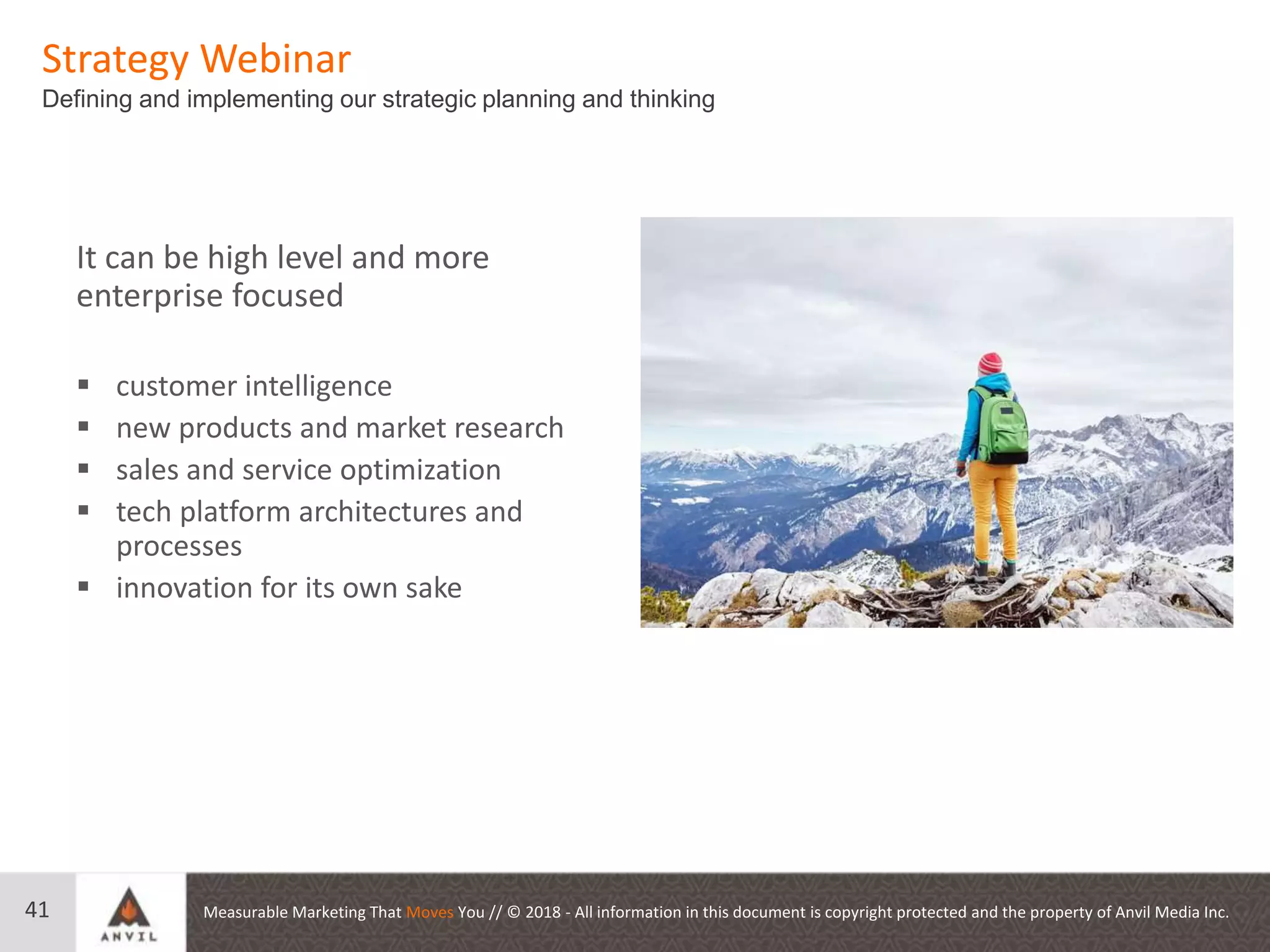 Measurable Marketing That Moves You // © 2018 - All information in this document is copyright protected and the property of Anvil Media Inc.
Strategy Webinar
Defining and implementing our strategic planning and thinking
41
It can be high level and more
enterprise focused
 customer intelligence
 new products and market research
 sales and service optimization
 tech platform architectures and
processes
 innovation for its own sake
 