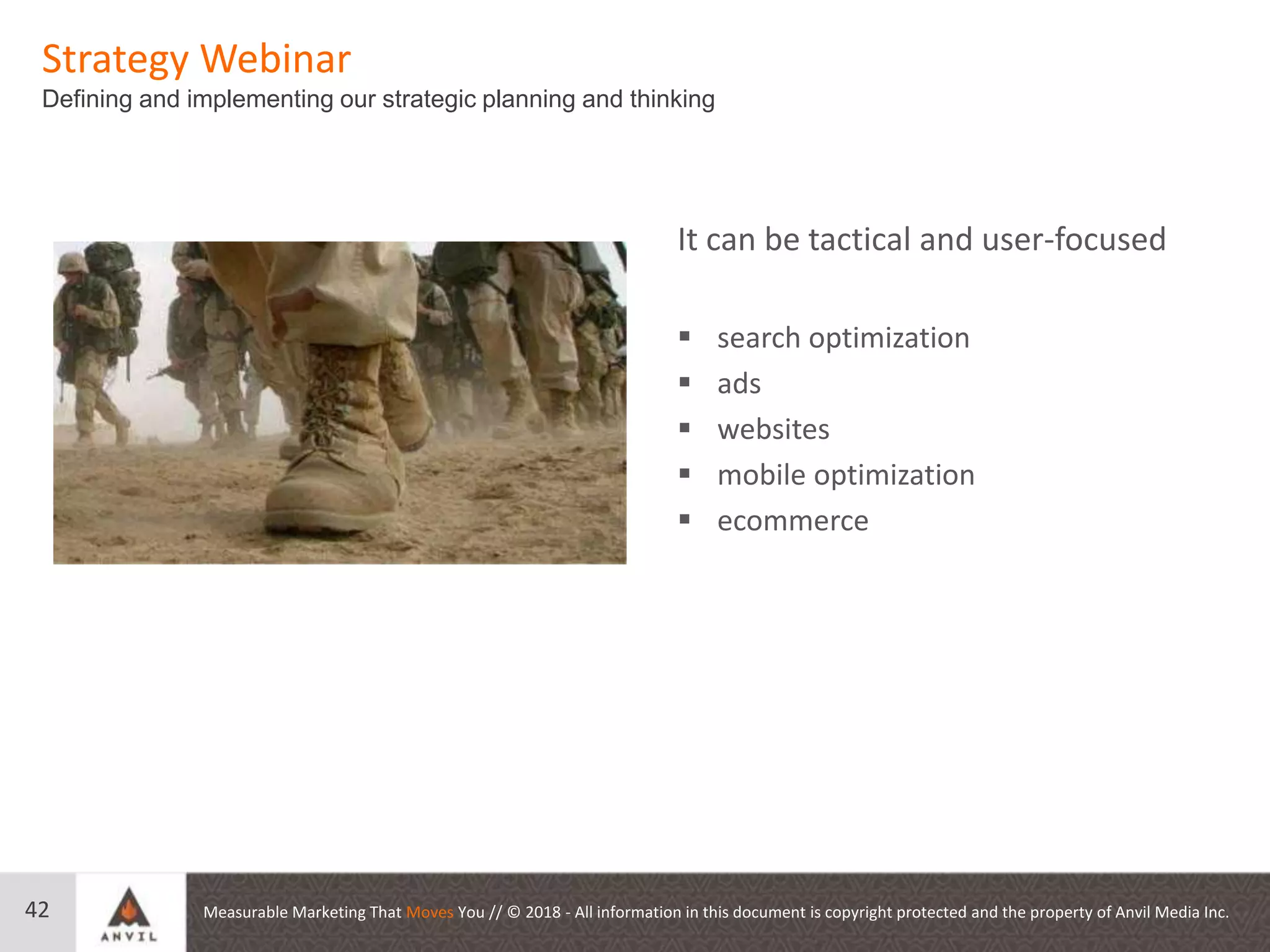 Measurable Marketing That Moves You // © 2018 - All information in this document is copyright protected and the property of Anvil Media Inc.
Strategy Webinar
Defining and implementing our strategic planning and thinking
42
It can be tactical and user-focused
 search optimization
 ads
 websites
 mobile optimization
 ecommerce
 