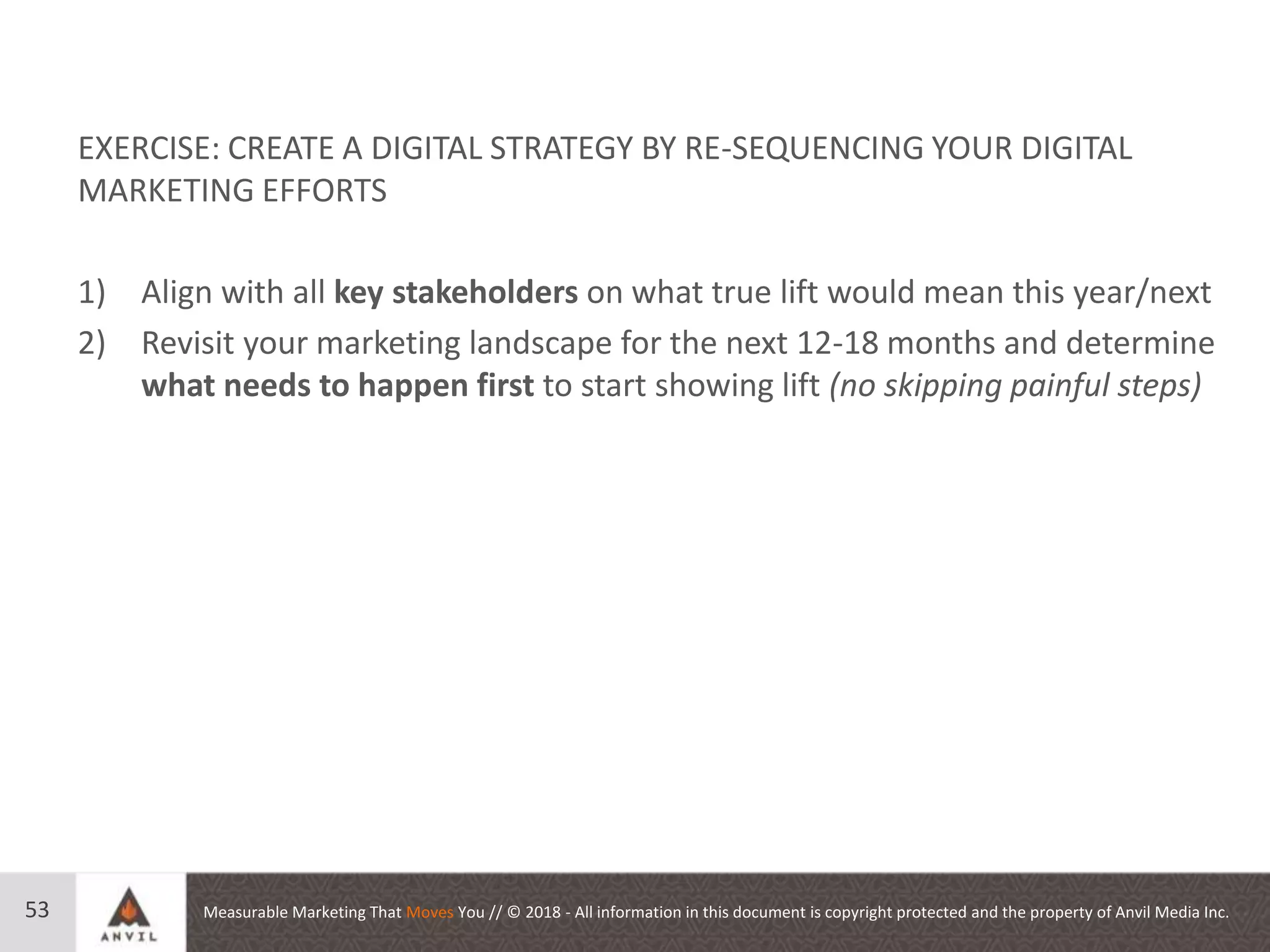 Measurable Marketing That Moves You // © 2018 - All information in this document is copyright protected and the property of Anvil Media Inc.53
EXERCISE: CREATE A DIGITAL STRATEGY BY RE-SEQUENCING YOUR DIGITAL
MARKETING EFFORTS
1) Align with all key stakeholders on what true lift would mean this year/next
2) Revisit your marketing landscape for the next 12-18 months and determine
what needs to happen first to start showing lift (no skipping painful steps)
 
