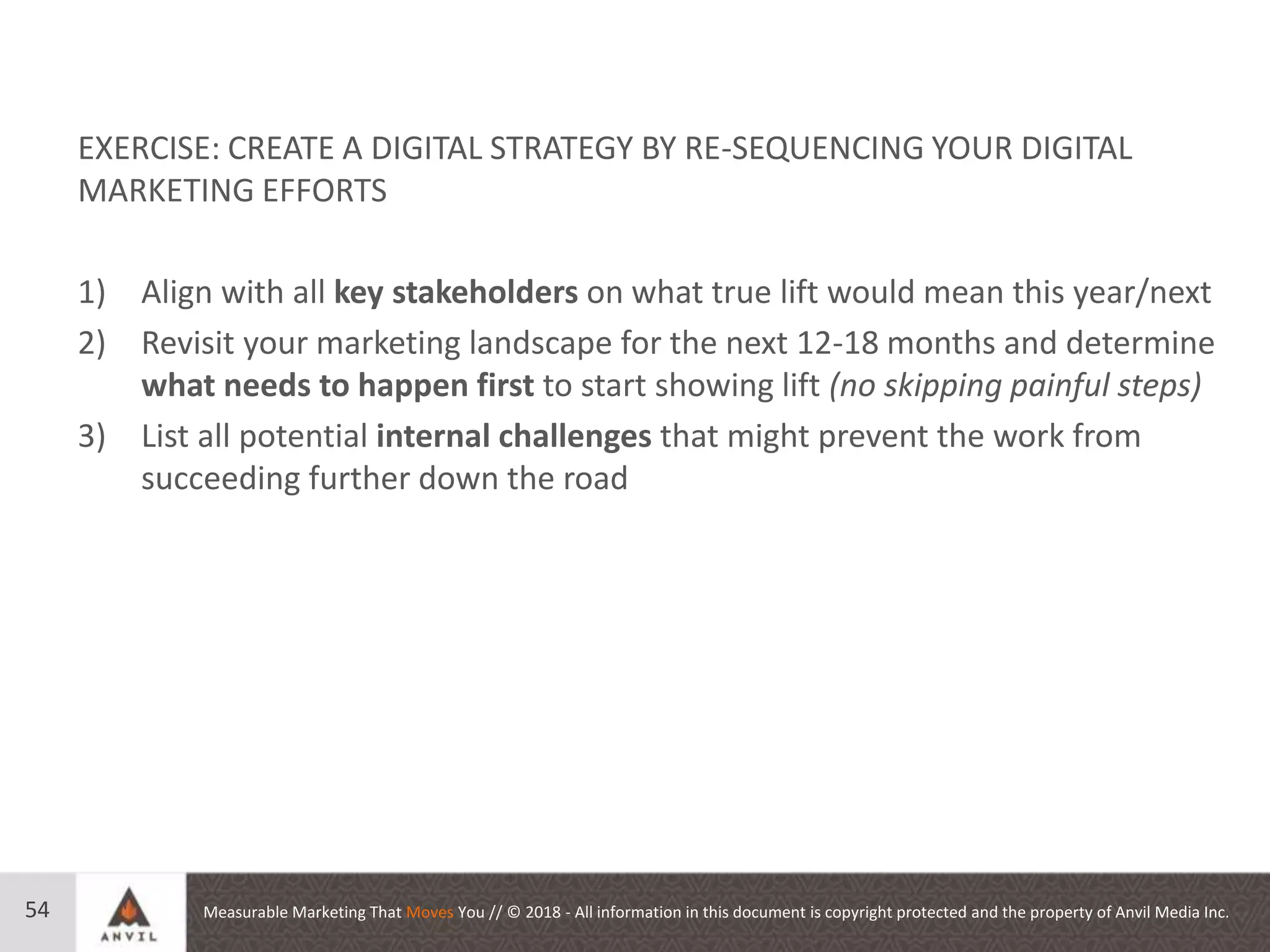Measurable Marketing That Moves You // © 2018 - All information in this document is copyright protected and the property of Anvil Media Inc.54
EXERCISE: CREATE A DIGITAL STRATEGY BY RE-SEQUENCING YOUR DIGITAL
MARKETING EFFORTS
1) Align with all key stakeholders on what true lift would mean this year/next
2) Revisit your marketing landscape for the next 12-18 months and determine
what needs to happen first to start showing lift (no skipping painful steps)
3) List all potential internal challenges that might prevent the work from
succeeding further down the road
 