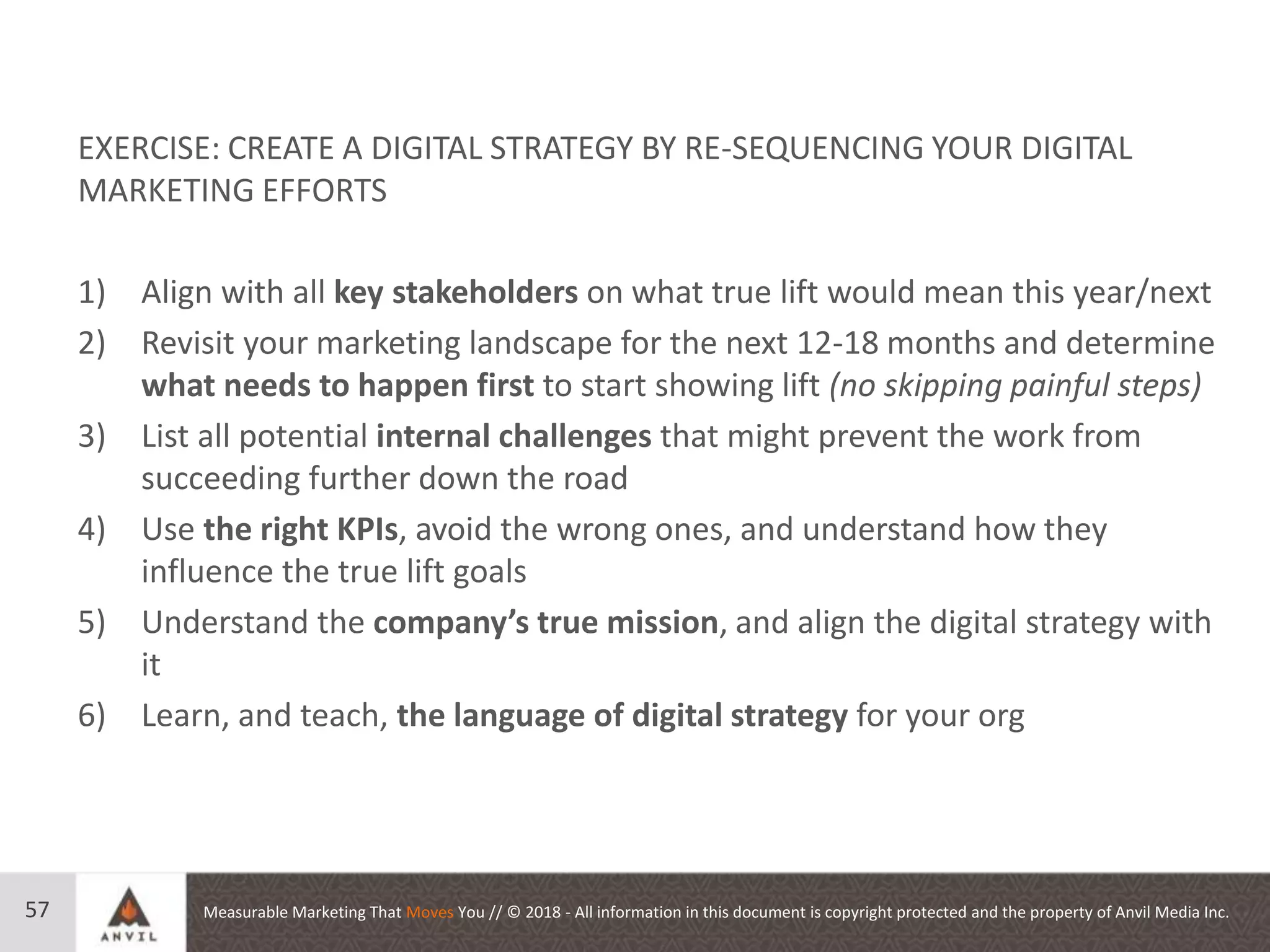 Measurable Marketing That Moves You // © 2018 - All information in this document is copyright protected and the property of Anvil Media Inc.57
EXERCISE: CREATE A DIGITAL STRATEGY BY RE-SEQUENCING YOUR DIGITAL
MARKETING EFFORTS
1) Align with all key stakeholders on what true lift would mean this year/next
2) Revisit your marketing landscape for the next 12-18 months and determine
what needs to happen first to start showing lift (no skipping painful steps)
3) List all potential internal challenges that might prevent the work from
succeeding further down the road
4) Use the right KPIs, avoid the wrong ones, and understand how they
influence the true lift goals
5) Understand the company’s true mission, and align the digital strategy with
it
6) Learn, and teach, the language of digital strategy for your org
 