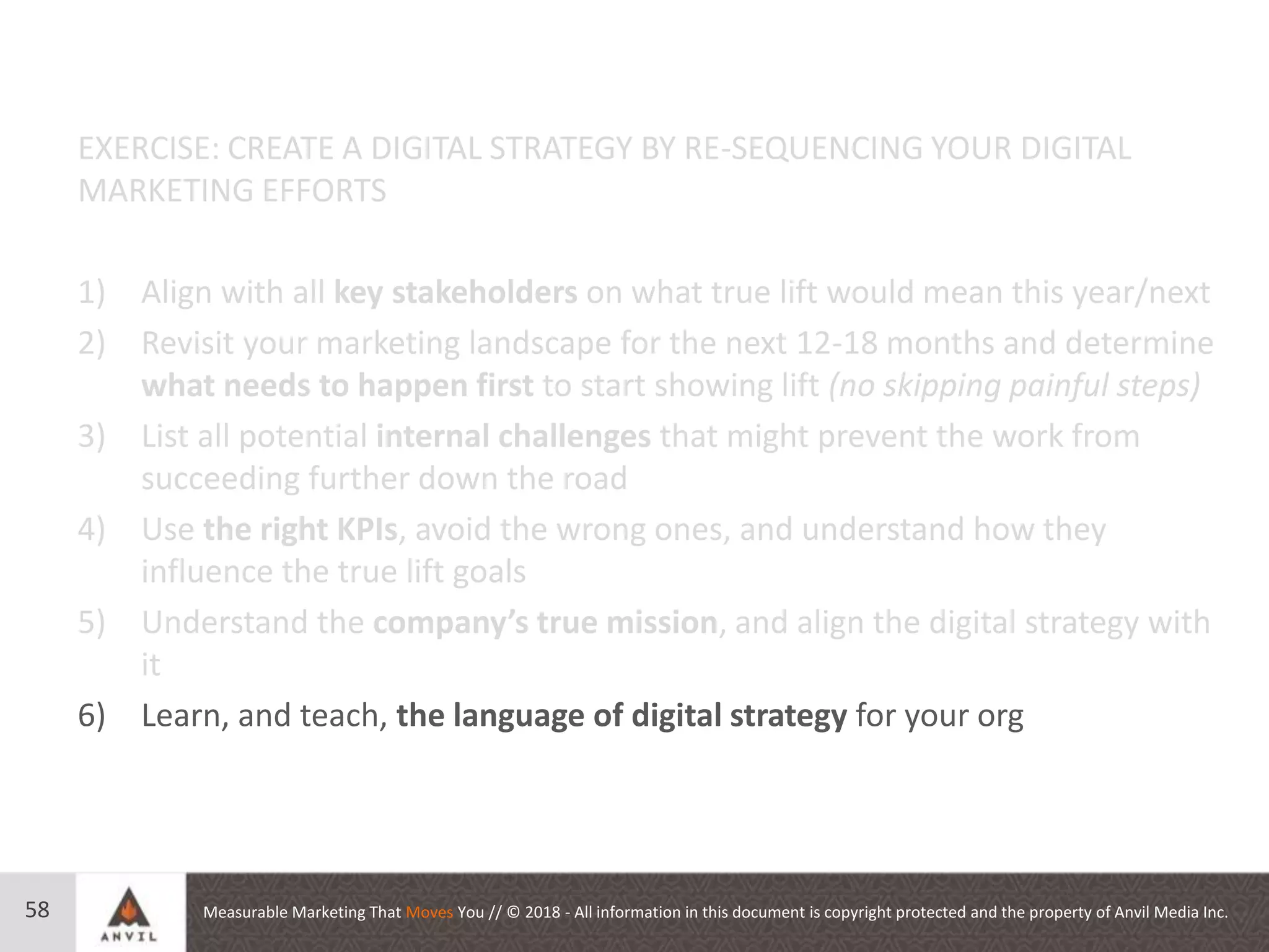 Measurable Marketing That Moves You // © 2018 - All information in this document is copyright protected and the property of Anvil Media Inc.58
EXERCISE: CREATE A DIGITAL STRATEGY BY RE-SEQUENCING YOUR DIGITAL
MARKETING EFFORTS
1) Align with all key stakeholders on what true lift would mean this year/next
2) Revisit your marketing landscape for the next 12-18 months and determine
what needs to happen first to start showing lift (no skipping painful steps)
3) List all potential internal challenges that might prevent the work from
succeeding further down the road
4) Use the right KPIs, avoid the wrong ones, and understand how they
influence the true lift goals
5) Understand the company’s true mission, and align the digital strategy with
it
6) Learn, and teach, the language of digital strategy for your org
 