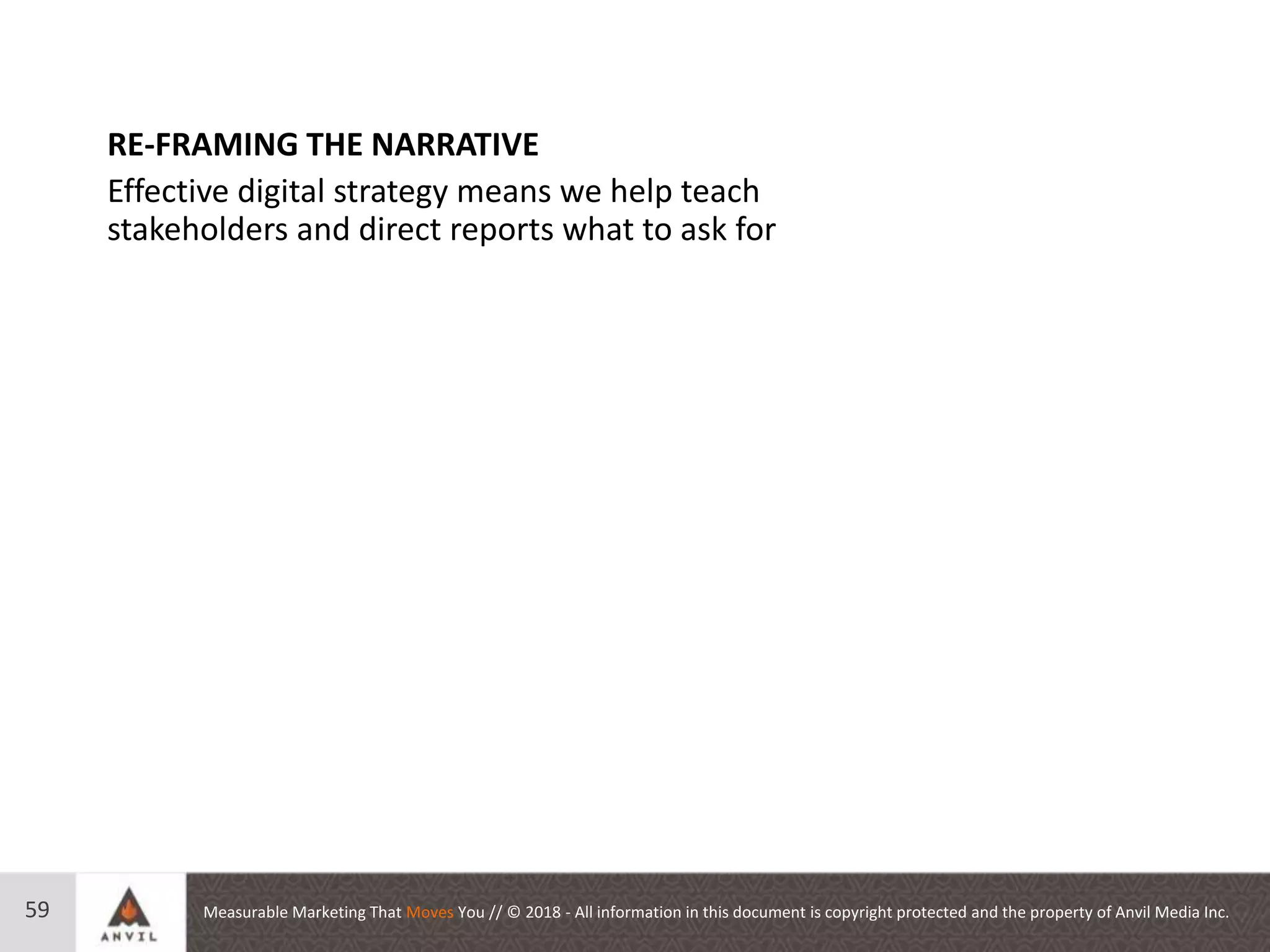 Measurable Marketing That Moves You // © 2018 - All information in this document is copyright protected and the property of Anvil Media Inc.59
RE-FRAMING THE NARRATIVE
Effective digital strategy means we help teach
stakeholders and direct reports what to ask for
 