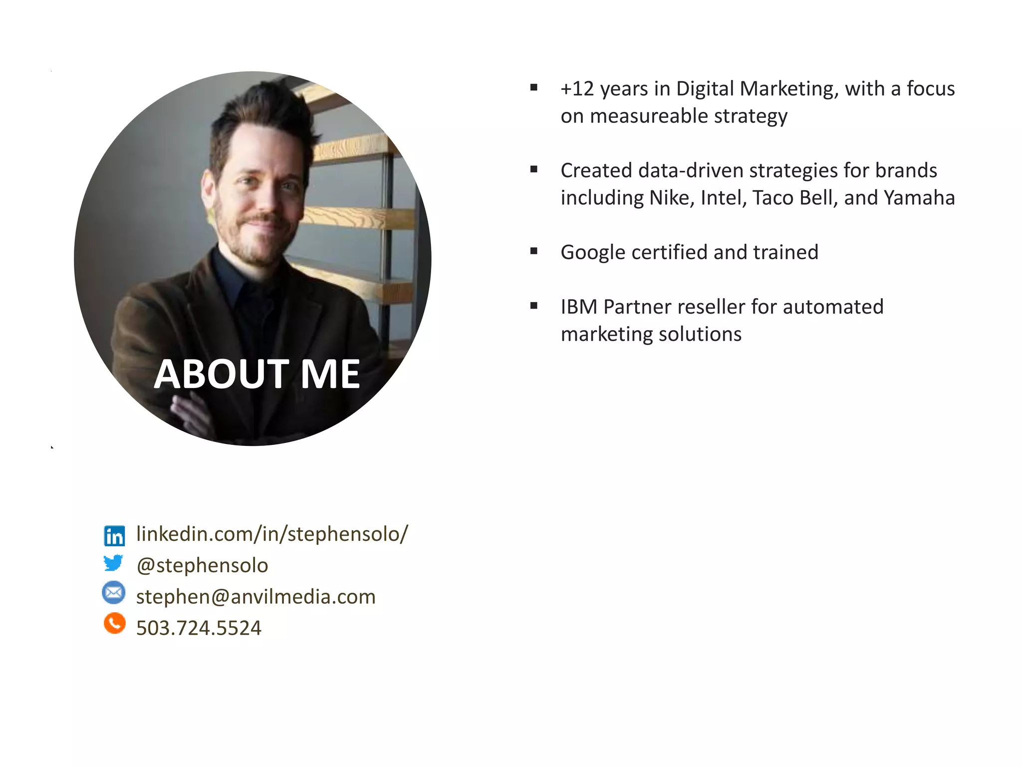 Measurable Marketing That Moves You // © 2018 - All information in this document is copyright protected and the property of Anvil Media Inc.
ABOUT ME
 +12 years in Digital Marketing, with a focus
on measureable strategy
 Created data-driven strategies for brands
including Nike, Intel, Taco Bell, and Yamaha
 Google certified and trained
 IBM Partner reseller for automated
marketing solutions
linkedin.com/in/stephensolo/
@stephensolo
stephen@anvilmedia.com
503.724.5524
 