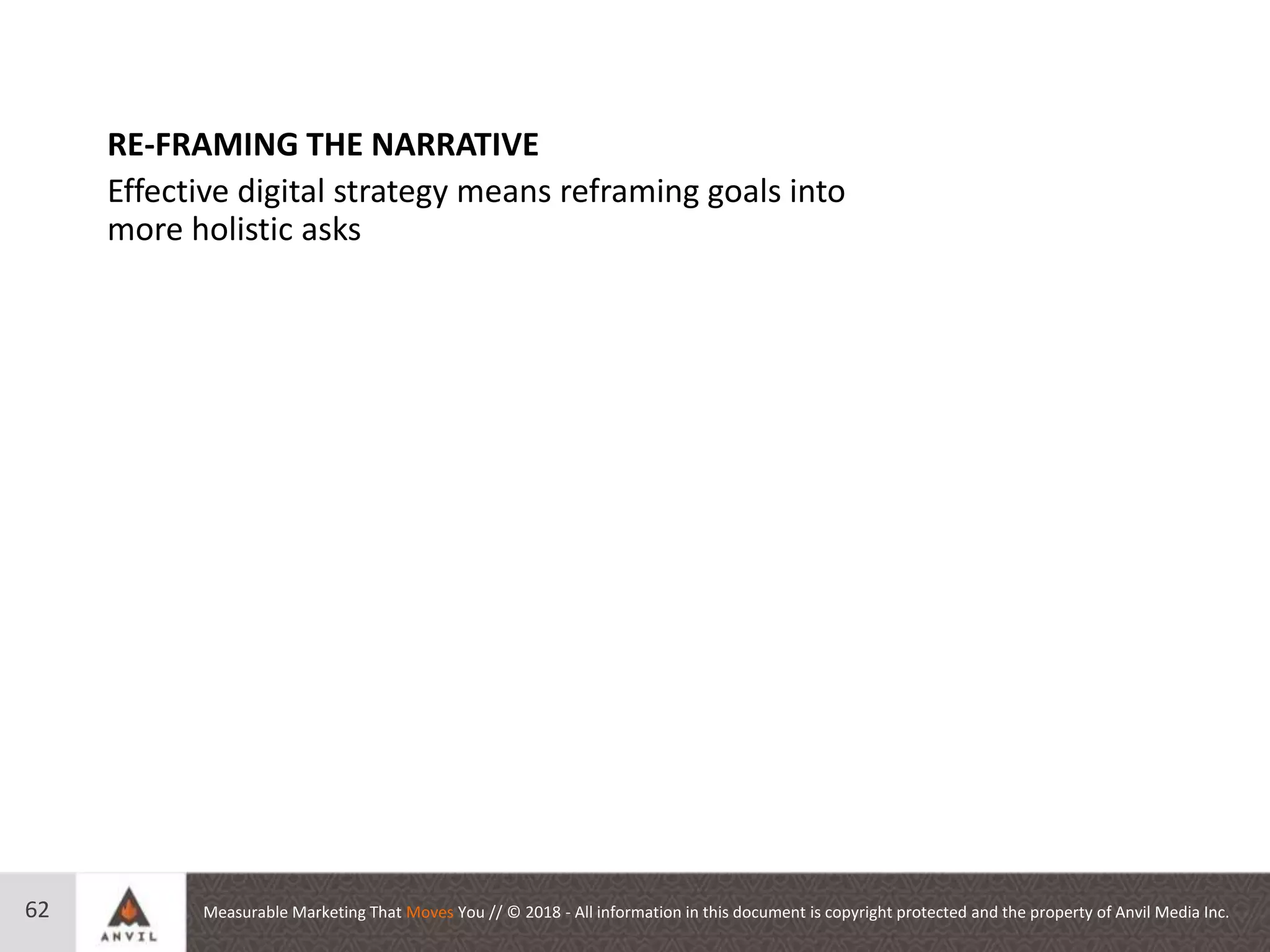 Measurable Marketing That Moves You // © 2018 - All information in this document is copyright protected and the property of Anvil Media Inc.62
RE-FRAMING THE NARRATIVE
Effective digital strategy means reframing goals into
more holistic asks
 