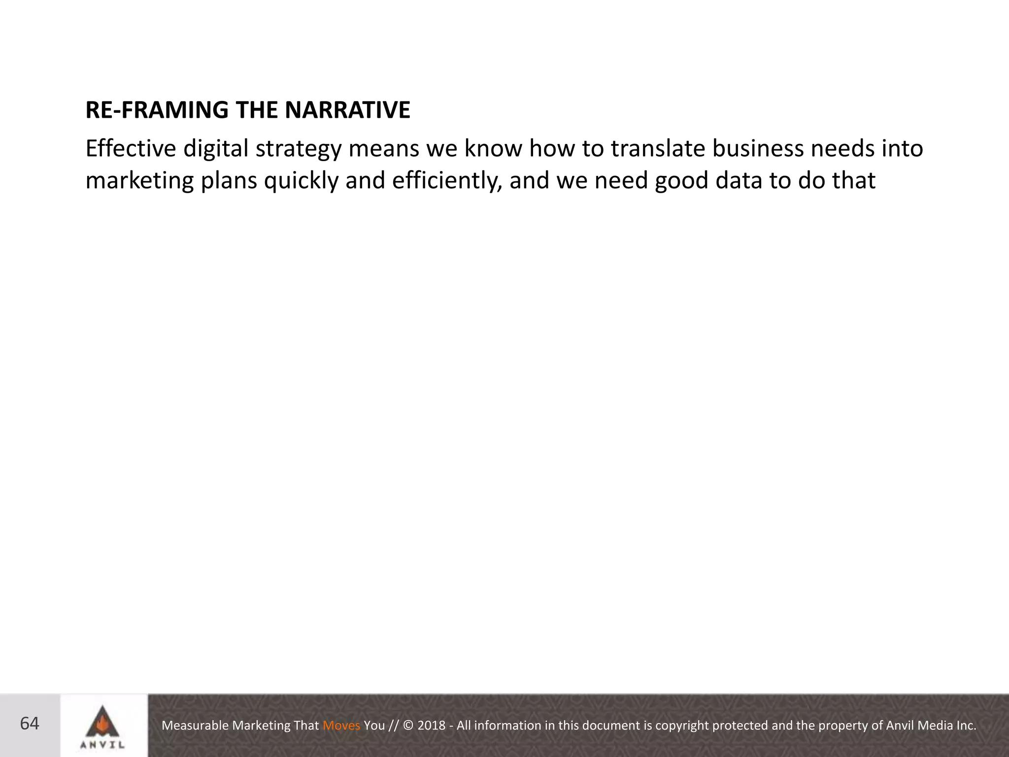 Measurable Marketing That Moves You // © 2018 - All information in this document is copyright protected and the property of Anvil Media Inc.64
RE-FRAMING THE NARRATIVE
Effective digital strategy means we know how to translate business needs into
marketing plans quickly and efficiently, and we need good data to do that
 