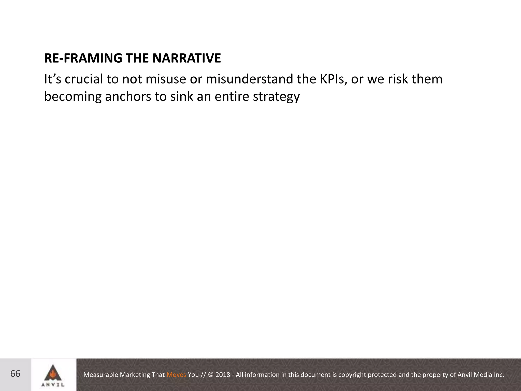 Measurable Marketing That Moves You // © 2018 - All information in this document is copyright protected and the property of Anvil Media Inc.66
RE-FRAMING THE NARRATIVE
It’s crucial to not misuse or misunderstand the KPIs, or we risk them
becoming anchors to sink an entire strategy
 
