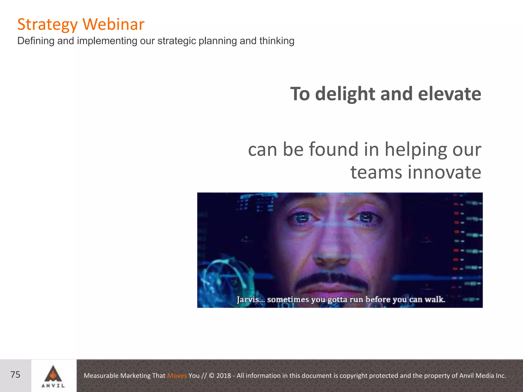 Measurable Marketing That Moves You // © 2018 - All information in this document is copyright protected and the property of Anvil Media Inc.
Strategy Webinar
Defining and implementing our strategic planning and thinking
75
To delight and elevate
can be found in helping our
teams innovate
 