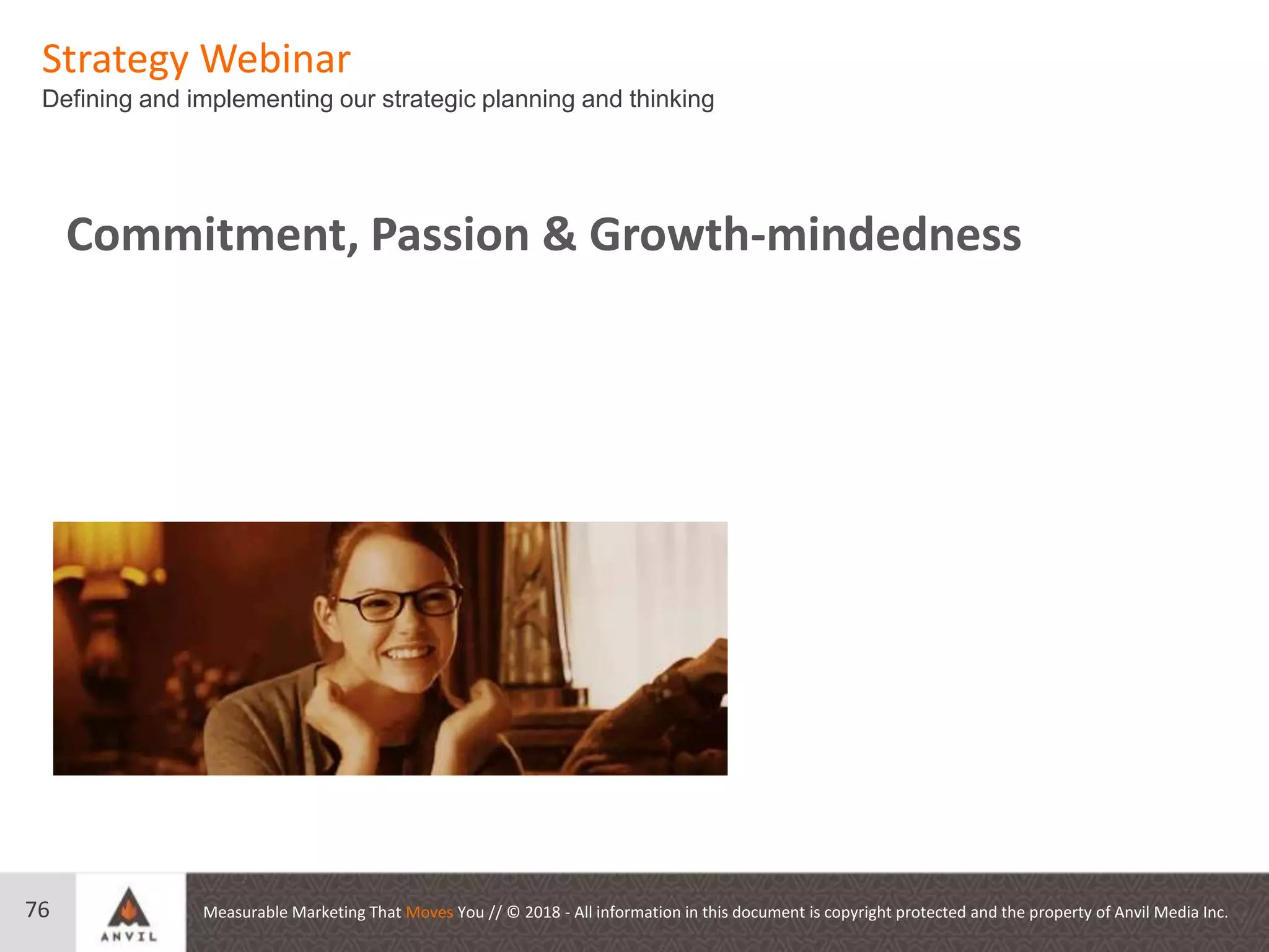 Measurable Marketing That Moves You // © 2018 - All information in this document is copyright protected and the property of Anvil Media Inc.
Strategy Webinar
Defining and implementing our strategic planning and thinking
76
Commitment, Passion & Growth-mindedness
 