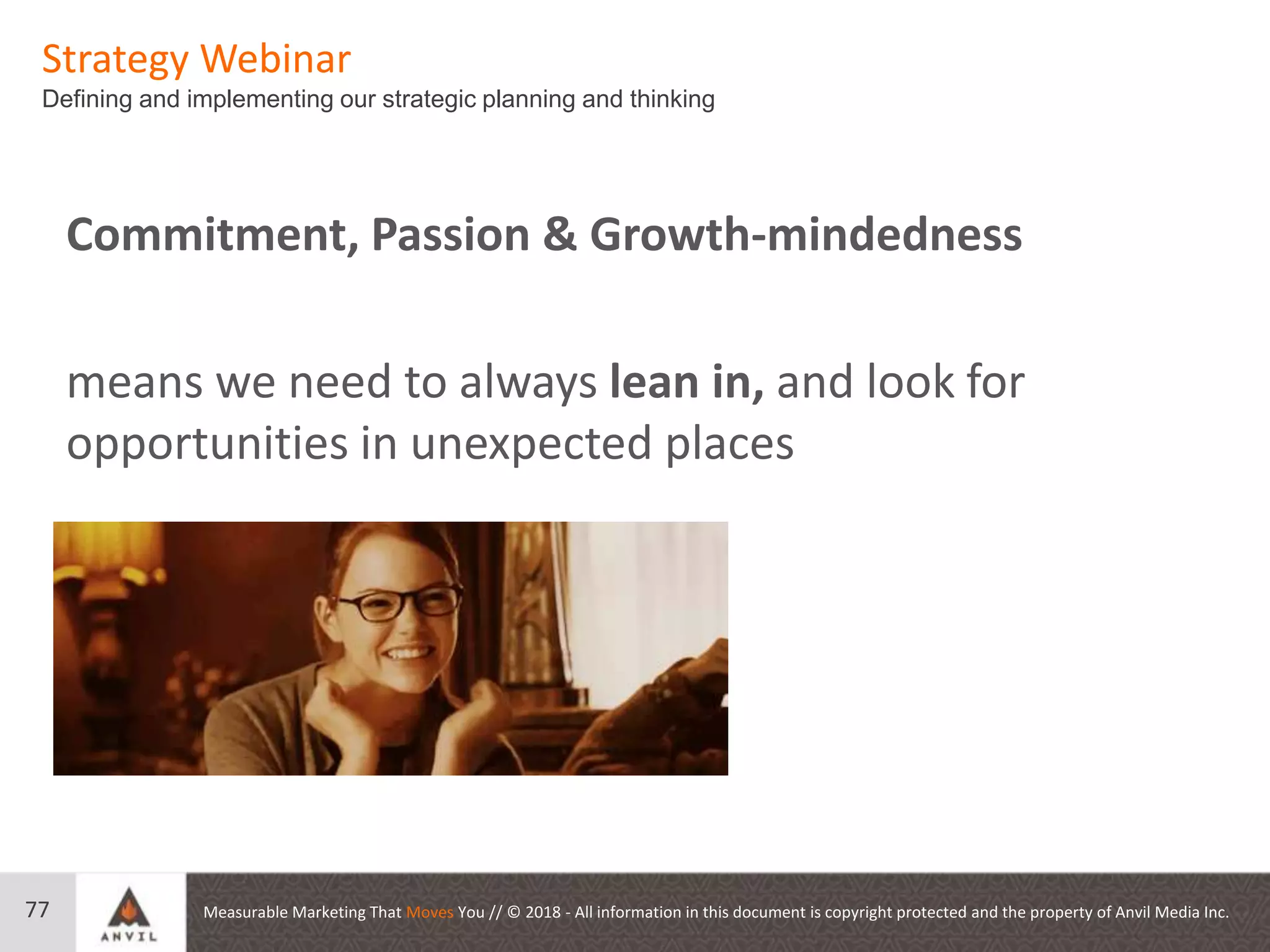 Measurable Marketing That Moves You // © 2018 - All information in this document is copyright protected and the property of Anvil Media Inc.
Strategy Webinar
Defining and implementing our strategic planning and thinking
77
Commitment, Passion & Growth-mindedness
means we need to always lean in, and look for
opportunities in unexpected places
 