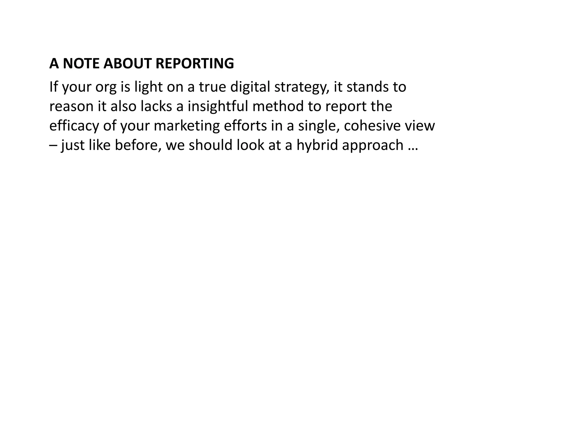 Measurable Marketing That Moves You // © 2018 - All information in this document is copyright protected and the property of Anvil Media Inc.79
A NOTE ABOUT REPORTING
If your org is light on a true digital strategy, it stands to
reason it also lacks a insightful method to report the
efficacy of your marketing efforts in a single, cohesive view
– just like before, we should look at a hybrid approach …
 