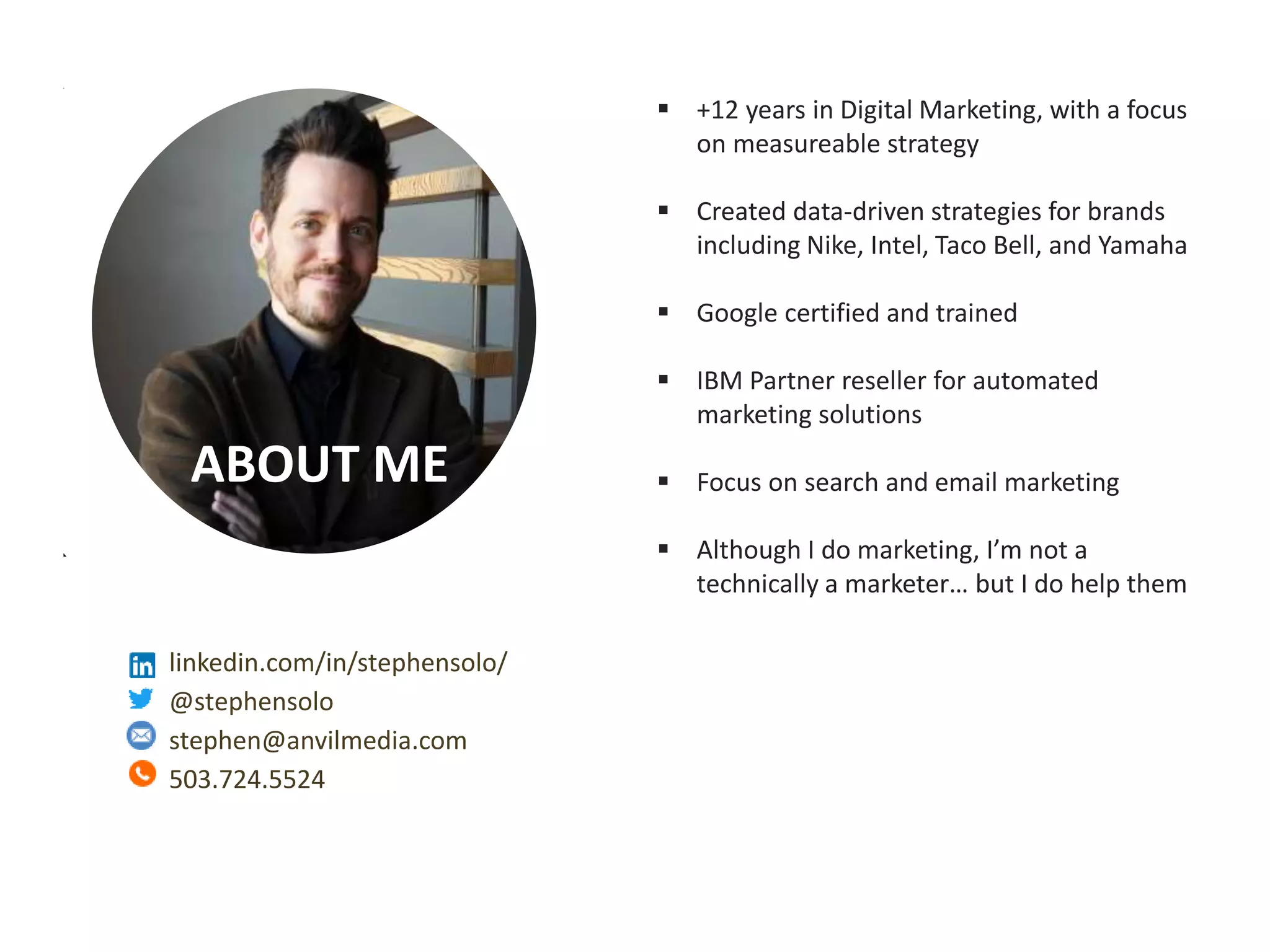 Measurable Marketing That Moves You // © 2018 - All information in this document is copyright protected and the property of Anvil Media Inc.
ABOUT ME
 +12 years in Digital Marketing, with a focus
on measureable strategy
 Created data-driven strategies for brands
including Nike, Intel, Taco Bell, and Yamaha
 Google certified and trained
 IBM Partner reseller for automated
marketing solutions
 Focus on search and email marketing
 Although I do marketing, I’m not a
technically a marketer… but I do help them
linkedin.com/in/stephensolo/
@stephensolo
stephen@anvilmedia.com
503.724.5524
 