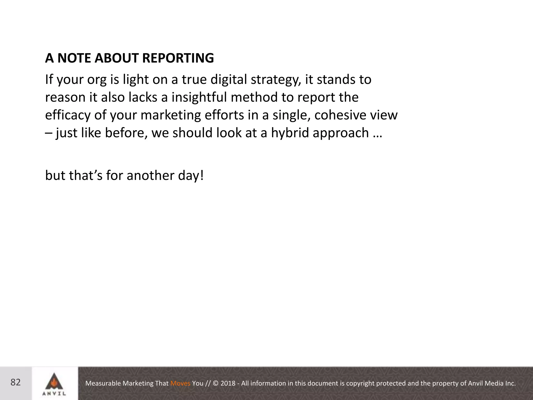 Measurable Marketing That Moves You // © 2018 - All information in this document is copyright protected and the property of Anvil Media Inc.82
A NOTE ABOUT REPORTING
If your org is light on a true digital strategy, it stands to
reason it also lacks a insightful method to report the
efficacy of your marketing efforts in a single, cohesive view
– just like before, we should look at a hybrid approach …
but that’s for another day!
 