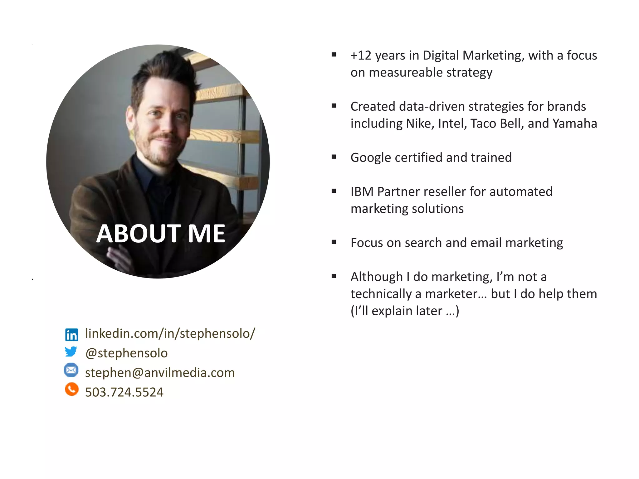 Measurable Marketing That Moves You // © 2018 - All information in this document is copyright protected and the property of Anvil Media Inc.
ABOUT ME
 +12 years in Digital Marketing, with a focus
on measureable strategy
 Created data-driven strategies for brands
including Nike, Intel, Taco Bell, and Yamaha
 Google certified and trained
 IBM Partner reseller for automated
marketing solutions
 Focus on search and email marketing
 Although I do marketing, I’m not a
technically a marketer… but I do help them
(I’ll explain later …)
linkedin.com/in/stephensolo/
@stephensolo
stephen@anvilmedia.com
503.724.5524
 