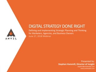 Measurable Marketing That Moves You // © 2018 - All information in this document is copyright protected and the property of Anvil Media Inc.
DIGITAL STRATEGYDONERIGHT
Defining and Implementing Strategic Planning and Thinking
for Marketers, Agencies, and Business Owners
June 27, 2018 Webinar
Presented by:
Stephen Hammill, Director of Insight
stephen@anvilmedia.com
www.anvilmedia.com
 