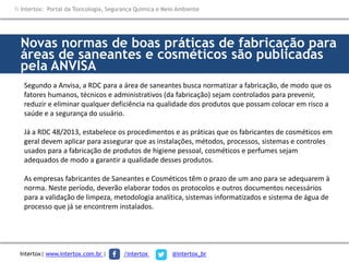 Novas normas de boas práticas de fabricação para
áreas de saneantes e cosméticos são publicadas
pela ANVISA
Segundo a Anvisa, a RDC para a área de saneantes busca normatizar a fabricação, de modo que os
fatores humanos, técnicos e administrativos (da fabricação) sejam controlados para prevenir,
reduzir e eliminar qualquer deficiência na qualidade dos produtos que possam colocar em risco a
saúde e a segurança do usuário.
Já a RDC 48/2013, estabelece os procedimentos e as práticas que os fabricantes de cosméticos em
geral devem aplicar para assegurar que as instalações, métodos, processos, sistemas e controles
usados para a fabricação de produtos de higiene pessoal, cosméticos e perfumes sejam
adequados de modo a garantir a qualidade desses produtos.
As empresas fabricantes de Saneantes e Cosméticos têm o prazo de um ano para se adequarem à
norma. Neste período, deverão elaborar todos os protocolos e outros documentos necessários
para a validação de limpeza, metodologia analítica, sistemas informatizados e sistema de água de
processo que já se encontrem instalados.
 Intertox: Portal da Toxicologia, Segurança Química e Meio Ambiente
Intertox| www.intertox.com.br | /intertox @intertox_br
 