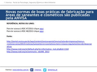 Novas normas de boas práticas de fabricação para
áreas de saneantes e cosméticos são publicadas
pela ANVISA
REFERÊNCIA, NOTAS OU LINKS:
Para ter acesso à RDC 47/2013 clique aqui.
Para ter acesso à RDC 48/2013 clique aqui.
Fonte:
http://portal.anvisa.gov.br/wps/content/anvisa+portal/anvisa/sala+de+imprensa/menu+-
+noticias+anos/2013+noticias/saneantes+e+cosmeticos+tem++novos+regulamentos+de+boas+pr
aticas
http://www.crq4.org.br/default.php?p=informativo_mat.php&id=1164
http://www.crq4.org.br/seminario_rdc048_2013
 Intertox: Portal da Toxicologia, Segurança Química e Meio Ambiente
Intertox| www.intertox.com.br | /intertox @intertox_br
 