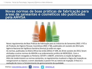 Novas normas de boas práticas de fabricação para
áreas de saneantes e cosméticos são publicadas
pela ANVISA
Novos regulamentos de Boas Práticas de Fabricação para as indústrias de Saneantes (RDC n°47) e
de Produtos de Higiene Pessoal, Cosméticos (RDC n°48), publicados em outubro de 2013 pela
Agência Nacional de Vigilância Sanitária (Anvisa) já estão em vigor.
As normas, publicadas no Diário Oficial da União (DOU) nº 209, de 28 de outubro de 2013, foram
alinhadas a outras normas da ANVISA e ao ordenamento jurídico do MERCOSUL. Com a
publicação foram revogadas as Portarias 327/97 e 348/97, anteriores à criação da Agência.
Além de modernizarem as normas existentes, os regulamentos mudaram a lógica de inspeção ao
reorganizarem os tópicos a serem abordados e porem fim ao roteiro de inspeção. O foco é a
avaliação do risco e o fortalecimento do gerenciamento da qualidade.
 Intertox: Portal da Toxicologia, Segurança Química e Meio Ambiente
Intertox| www.intertox.com.br | /intertox @intertox_br
 