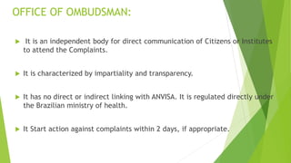 OFFICE OF OMBUDSMAN:
 It is an independent body for direct communication of Citizens or Institutes
to attend the Complaints.
 It is characterized by impartiality and transparency.
 It has no direct or indirect linking with ANVISA. It is regulated directly under
the Brazilian ministry of health.
 It Start action against complaints within 2 days, if appropriate.
 