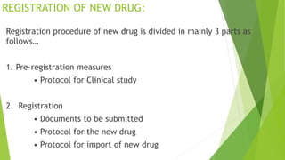 REGISTRATION OF NEW DRUG:
Registration procedure of new drug is divided in mainly 3 parts as
follows…
1. Pre-registration measures
• Protocol for Clinical study
2. Registration
• Documents to be submitted
• Protocol for the new drug
• Protocol for import of new drug
 